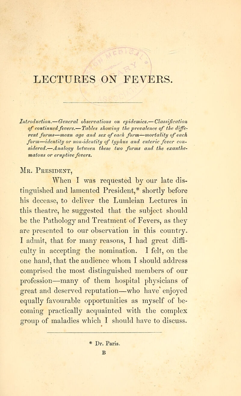 LECTURES ON FEVERS. Introduction.—General observations on epidemics.— Classification of continued fevers.— Tables sJiowing the prevalence of the diffe- rent forms—mean age and sex of each form^mortality of each form—identity or non-identity of typhus and enteric fever con- sidered.—Analogy between these two forms and the exanthe- matous or eruptive fevers. Mr. President, When I was requested by our late dis- tinguished and lamented President,* shortly before his decease, to deliver the Luinleian Lectures in this theatre, he suggested that the subject should be the Pathology and Treatment of Fevers, as they are presented to our observation in this country. I admit, that for many reasons, I had great diffi- culty in accepting the nomination. I felt, on the one hand, that the audience whom I should address comprised the most distinguished members of our profession—many of them hospital physicians of great and deserved reputation—who have enjoyed equally favourable opportunities as myself of be- coming practically acquainted with the complex group of maladies which I should have to discuss. * Dr. Paris. B