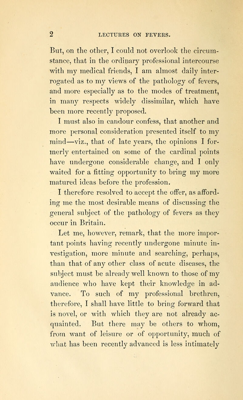 But, on the other, I could not overlook the circum- stance, that in the ordinary professional intercourse with my medical friends, I am almost daily inter- rogated as to my views of the pathology of fevers, and more especially as to the modes of treatment, in many respects widely dissimilar, which have been more recently proposed. I must also in candour confess, that another and more personal consideration presented itself to my mind—viz., that of late years, the opinions I for- merly entertained on some of the cardinal points have undergone considerable change, and I only waited for a fitting opportunity to bring my more matured ideas before the profession. I therefore resolved to accept the offer, as afFord- ino; me the most desirable means of discussins; the general subject of the pathology of fevers as they occur in Britain. Let me, however, remark, that the more impor- tant points having recentl}'' undergone minute in- vestigation, more minute and searching, perhaps, than that of any other class of acute diseases, the subject must be already well known to those of my audience who have kept their knowledge in ad- vance. To such of my professional brethren, therefore, I shall have little to bring forward that is novel, or with which they are not already ac- quainted. But there may be others to whom, from want of leisure or of opportunity, much of what has been recently advanced is less intimately