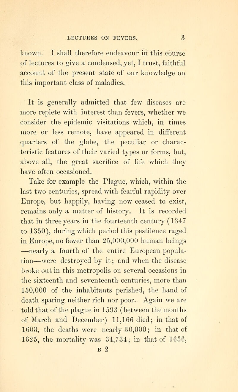 known. I shall therefore endeavour in this course of lectures to give a condensed, yet, I trust, faithful account of the present state of our knowledge on this important class of maladies. It is generally admitted that few diseases are more replete with interest than fevers, whether we consider the epidemic visitations which, in times more or less remote, have appeared in different quarters of the globe, the peculiar or charac- teristic features of their varied types or forms, but, above all, the great sacrifice of life which they have often occasioned. Take for example the Plague, which, within the last two centuries, spread with fearful rapidity over Europe, but happily, having now ceased to exist, remains only a matter of history. It is recorded that in three years in the fourteenth century (1347 to 1350), during which period this pestilence raged in Europe, no fewer than 25,000,000 human beings —nearly a fourth of the entire European popula- tion—were destroyed by it; and when the disease broke out in this metropolis on several occasions in the sixteenth and seventeenth centuries, more than 150,000 of the inhabitants perished, the hand of death sparing neither rich nor poor. Again we are told that of the plague in 1593 (between the months of March and December) 11,166 died; in that of 1603, the deaths were nearly 30,000; in that of 1625, the mortality was 34,734; in that of 1636, B 2