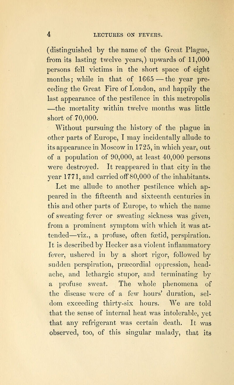(distiDguislied by the name of the Great Plague, from its lasting twelve- years,) upwards of 11,000 persons fell victims in the short space of eight months; while in that of 1665—the year pre- ceding the Great Fire of London, and happily the last appearance of the pestilence in this metropolis —the mortality within twelve months was little short of 70,000. Without pursuing the history of the plague in other parts of Europe, T may incidentally allude to its appearance in Moscow in 1725, in which year, out of a population of 90,000, at least 40,000 persons were destroyed. It reappeared in that city in the year 1771, and carried off 80,000 of the inhabitants. Let me allude to another pestilence which ap- peared in tlie fifteenth and sixteenth centuries in this and other parts of Europe, to which the name of sweating fever or sweating sickness was given, from a prominent symptom with which it was at- tended—viz., a profuse, often foetid, perspiration. It is described by Hecker as a violent inflammatory fever, ushered in by a short rigor, followed by sudden perspiration, prsecordial oppression, head- ache, and lethargic stujDor, and terminating by a profuse sweat. The whole phenomena of the disease were of a few hours' duration, sel- dom exceeding thirty-six hours. We are told that the sense of internal heat was intolerable, yet that any refrigerant was certain death. It was observed, too, of this singular malady, that its