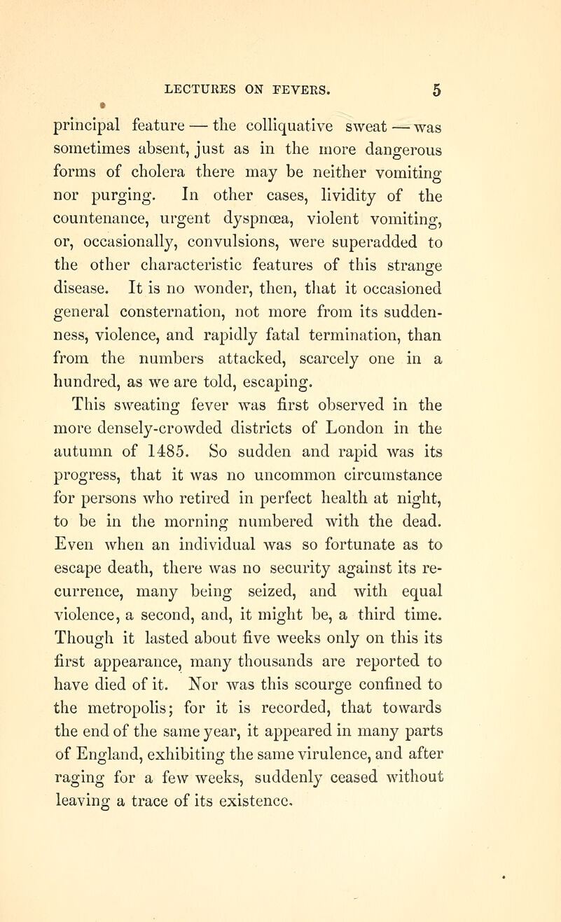 principal feature — the colliquative sweat — was sometimes absent, just as in the more dangerous forms of cholera there may be neither vomiting nor purging. In other cases, lividity of the countenance, urgent dyspnoea, violent vomiting, or, occasionally, convulsions, were superadded to the other characteristic features of this strange disease. It is no wonder, then, tliat it occasioned general consternation, not more from its sudden- ness, violence, and rapidly fatal termination, than from the numbers attacked, scarcely one in a hundred, as we are told, escaping. This sweating fever was first observed in the more densely-crowded districts of London in the autumn of 1485. So sudden and rapid was its progress, that it was no uncommon circumstance for persons who retired in perfect health at night, to be in the morning numbered with the dead. Even when an individual was so fortunate as to escape death, there was no security against its re- currence, many being seized, and with equal violence, a second, and, it might be, a third time. Though it lasted about five weeks only on this its first appearance, many thousands are reported to have died of it. Nor was this scourge confined to the metropolis; for it is recorded, that towards the end of the same year, it appeared in many parts of England, exhibiting the same virulence, and after raging for a few weeks, suddenly ceased without leaving a trace of its existence.