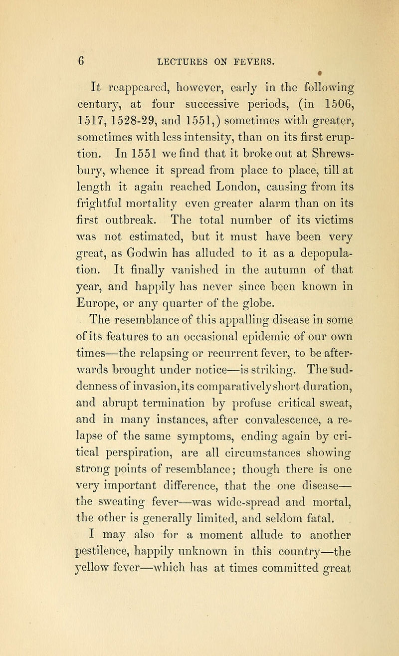 • It reappeared, however, early in the following century, at four successive periods, (in 1506, 1517, 1528-29, and 1551,) sometimes with greater, sometimes with less intensity, than on its first erup- tion. In 1551 we find that it broke out at Shrews- bury, whence it spread from place to place, till at length it again reached London, causing from its frightful mortality even greater alarm than on its first outbreak. The total number of its victims was not estimated, but it must have been very great, as Godwin has alluded to it as a depopula- tion. It finally vanished in the autumn of that year, and happily has never since been known in Europe, or any quarter of the globe. The resemblance of this appalling disease in some of its features to an occasional epidemic of our own times—the relapsing or recurrent fever, to be after- wards brought under notice—is strikino-. The sud- denness of invasion, its comparatively short duration, and abrupt termination by profuse critical sweat, and in many instances, after convalescence, a re- lapse of the same symptoms, ending again by cri- tical perspiration, are all circumstances showing strong points of resemblance; though there is one very important diff*erence, that the one disease— the sweating fever—was wide-spread and mortal, the other is generally limited, and seldom fatal. I may also for a moment allude to another pestilence, happily unknown in this country—the yellow fever—which has at times committed great
