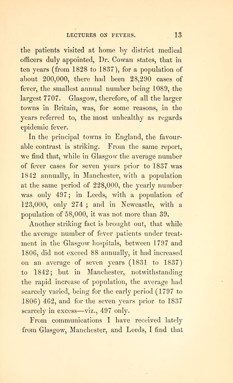 the patients visited at home by district medical officers duly appointed, Dr. Cowan states, that in ten years (from 1828 to 1837), for a population of about 200,000, there had been 28,290 cases of fever, the smallest annual number being 1089, the largest 7707. Glasgow, therefore, of all the larger towns in Britain, was, for some reasons, in the years referred to, the most unhealthy as regards epidemic fever. In the principal towns in England, the favour- able contrast is striking. From the same report, we find that, while in Glasgow the average number of fever cases for seven years prior to 1837 was 1842 annually, in Manchester, with a population at the same period of 228,000, the yearly number was only 497; in Leeds, with a population of 123,000, only 274 ; and in Newcastle, with a population of 58,000, it was not more than 39. Another striking fact is brought out, that while the average number of fever patients under treat- ment in the Glasgow hospitals, between 1797 and 1806, did not exceed 88 annually, it had increased on an average of seven years (1831 to 1837) to 1842; but in Manchester, notwithstanding the rapid increase of population, the average had scarcely varied, being for the early period (1797 to 1806) 462, and for the seven years prior to 1837 scarcely in excess—viz., 497 only. From communications I have received lately from Glasgow, Manchester, and Leeds, I find that