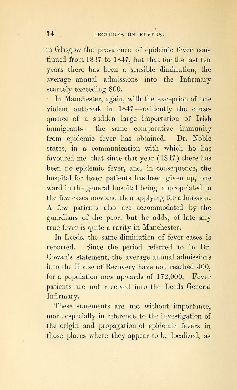 in Glasgow tlie prevalence of epidemic fever con- tinued from 1837 to 1847, but that for the last ten years there has been a sensible diminution, the average annual admissions into the Infirmary scarcely exceeding 800. In Manchester, again, with the exception of one violent outbreak in 1847—evidently the conse- quence of a sudden large importation of Irish immigrants — the same comparative immunity from epidemic fever has obtained. Dr. Noble states, in a communication with which he has favoured me, that since that year (1847) there has been no epidemic fever, and, in consequence, the hospital for fever patients has been given up, one ward in the general hospital being appropriated to the few cases now and then applying for admission. A few patients also are accommodated by the guardians of the poor, but he adds, of late any true fever is quite a rarity in Manchester. In Leeds, the same diminution of fever cases is reported. Since the period referred to in Dr. Cowan's statement, the average annual admissions into the House of Recovery have not reached 400, for a population now upwards of 172,000. Fever patients are not received into the Leeds General Infirmary. These statements are not without importance, more especially in reference to the investigation of the origin and propagation of epidemic fevers in those places where they appear to be localized, as