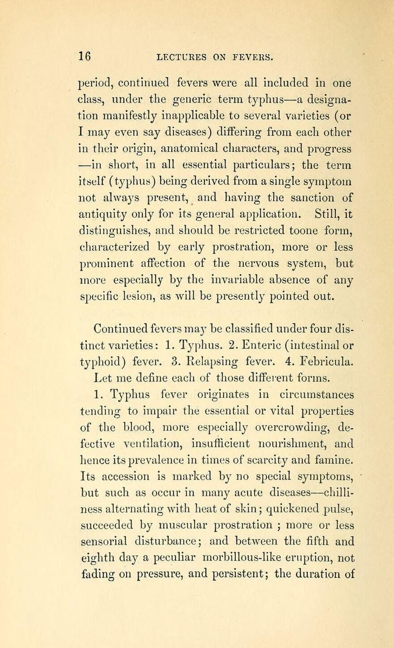 period, continued fevers were all included in one class, under the generic term typhus—a designa- tion manifestly inapplicable to several varieties (or I may even say diseases) diiFering from each other in their origin, anatomical characters, and progress —in short, in all essential particulars; the term itself (typhus) being derived from a single symptom not always present, and having the sanction of antiquity only for its general application. Still, it distinguishes, and should be restricted toone form, characterized by early prostration, more or less prominent affection of the nervous system, but more especially by the invariable absence of any specific lesion, as will be presently pointed out. Continued fevers may be classified under four dis- tinct varieties: 1. Typhus. 2. Enteric (intestinal or typhoid) fever. 3. Relapsing fever. 4. Febricula. Let me define each of those different forms. 1. Typhus fever originates in circumstances tending to impair the essential or vital properties of the blood, more especially overcrowding, de- fective ventilation, insufficient nourishment, and hence its prevalence in times of scarcity and famine. Its accession is marked by no special symptoms, but such as occur in many acute diseases—chilli- ness alternating with heat of skin; quickened pulse, succeeded by muscular prostration ; more or less sensorial disturbance; and between the fifth and eighth day a peculiar morbillous-like eruption, not fading on pressure, and persistent; the duration of