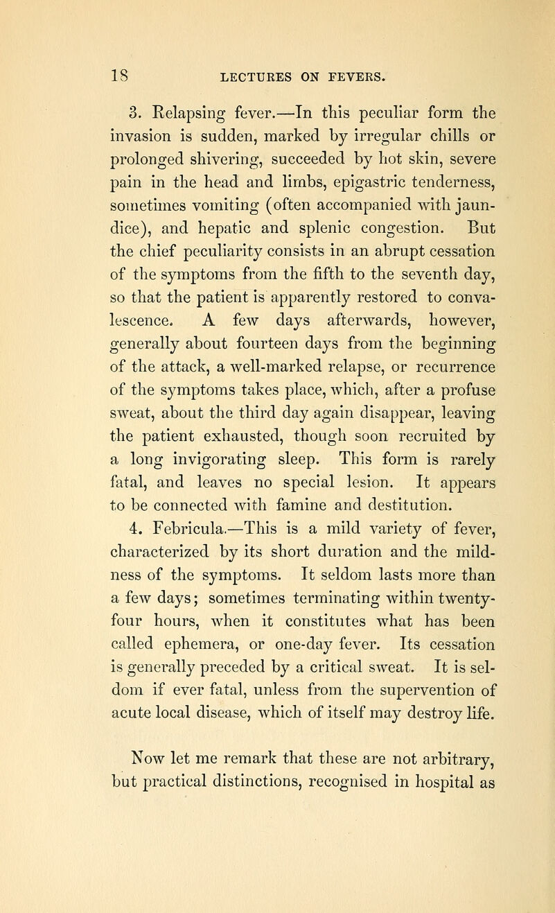 3. Relapsing fever.—In this peculiar form the invasion is sudden, marked by irregular chills or prolonged shivering, succeeded by hot skin, severe pain in the head and limbs, epigastric tenderness, sometimes vomiting (often accompanied with jaun- dice), and hepatic and splenic congestion. But the chief peculiarity consists in an abrupt cessation of the symptoms from the fifth to the seventh day, so that the patient is apparently restored to conva- lescence. A few days afterwards, however, generally about fourteen days from the beginning of the attack, a well-marked relapse, or recurrence of the symptoms takes place, which, after a profuse sweat, about the third day again disappear, leaving the patient exhausted, though soon recruited by a long invigorating sleep. This form is rarely fatal, and leaves no special lesion. It appears to be connected with famine and destitution. 4. Febricula.—This is a mild variety of fever, characterized by its short duration and the mild- ness of the symptoms. It seldom lasts more than a few days; sometimes terminating within twenty- four hours, when it constitutes what has been called ephemera, or one-day fever. Its cessation is generally preceded by a critical sweat. It is sel- dom if ever fatal, unless from the supervention of acute local disease, which of itself may destroy life. Now let me remark that these are not arbitrary, but practical distinctions, recognised in hospital as