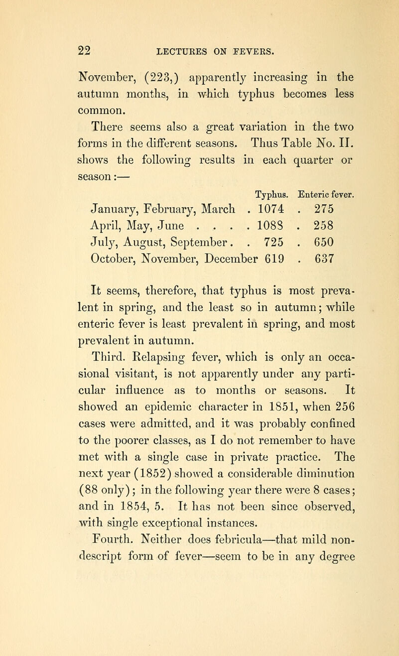 Typhus. Enteric fever. 1074 . 275 1088 . 258 725 . 650 22 LECTUEES ON FEVERS. November, (223,) apparently increasing in the autumn months, in which typhus becomes less common. There seems also a great variation in the two forms in the different seasons. Thus Table No. II. shows the following results in each quarter or season:— January, February, March April, May, June . , . Jul}^, August, September. October, November, December 619 . 637 It seems, therefore, that typhus is most preva- lent in spring, and the least so in autumn; while enteric fever is least prevalent in spring, and most prevalent in autumn. Third. Relapsing fever, which is only an occa- sional visitant, is not apparently under any parti- cular influence as to months or seasons. It showed an epidemic character in 1851, when 256 cases were admitted, and it was probably confined to the poorer classes, as I do not remember to have met with a single case in private practice. The next year (1852) showed a considerable diminution (88 only) ; in the following year there were 8 cases; and in 1854, 5. It has not been since observed, with single exceptional instances. Fourth. Neither does febricula—that mild non- descript form of fever—seem to be in any degree