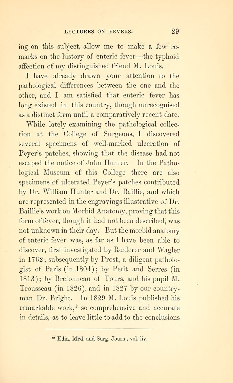 ing on this subject, allow me to make a few re- marks on the history of enteric fever—the typhoid affection of my distingaished friend M. Louis. I have already drawn your attention to the pathological differences between the one and the other, and I am satisfied that enteric fever has long existed in this country, though unrecognised as a distinct form until a comparatively recent date. While lately examining the pathological collec- tion at the College of Surgeons, I discovered several specimens of well-marked ulceration of Peyer's patches, showing that the disease had not escaped the notice of John Hunter. In the Patho- logical Museum of this College there are also specimens of ulcerated Peyer's patches contributed by Dr. William Hunter and Dr. Baillie, and which are represented in the engravings illustrative of Dr. Baillie's work on Morbid Anatomy, proving that this form of fever, though it had not been described, was not unknown in their day. But the morbid anatomy of enteric fever was, as far as I have been able to discover, first investigated by Roederer and Wagler in 1762; subsequently by Prost, a diligent patholo- gist of Paris (in 1804); by Petit and Serres (in 1813); by Bretonneau of Tours, and his pupil M. Trousseau (in 1826), and in 1827 by our country- man Dr. Bright. In 1829 M. Louis published his remarkable work,* so comprehensive and accurate in details, as to leave little to add to the conclusions * Edin. Med. and Surg. Journ., vol. liv.