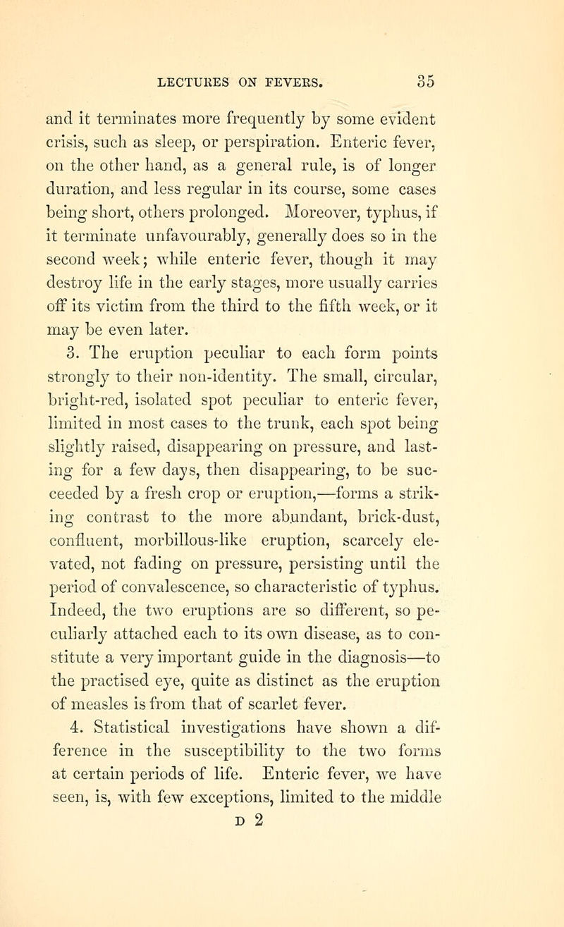 and it terminates more frequently by some evident crisis, such as sleep, or perspiration. Enteric fever, on the other hand, as a general rule, is of longer duration, and less regular in its course, some cases being short, others prolonged. Moreover, typhus, if it terminate unfavourably, generally does so in the second week; while enteric fever, though it may destroy life in the early stages, more usually carries off its victim from the third to the fifth week, or it may be even later. 3. The eruption peculiar to each form points strongly to their non-identity. The small, circular, bright-red, isolated spot peculiar to enteric fever, limited in most cases to the trunk, each spot being slightly raised, disappearing on pressure, and last- ing for a few days, then disappearing, to be suc- ceeded by a fresh crop or eruption,—forms a strik- ing contrast to the more ab.undant, brick-dust, confluent, morbillous-like eruption, scarcely ele- vated, not fading on pressure, persisting until the period of convalescence, so characteristic of typhus. Indeed, the two eruptions are so different, so pe- culiarly attached each to its own disease, as to con- stitute a very important guide in the diagnosis—to the practised eye, quite as distinct as the eruption of measles is from that of scarlet fever. 4. Statistical investigations have shown a dif- ference in the susceptibility to the two forms at certain periods of life. Enteric fever, we have seen, is, with few exceptions, limited to the middle D 2