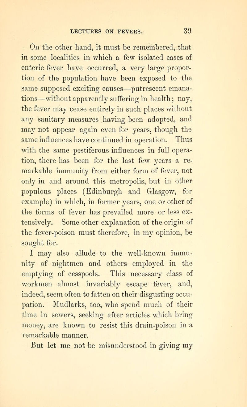 On the otlier hand, it must be remembered, that in some localities in which a few isolated cases of enteric fever have occurred, a very large propor- tion of the population have been exposed to the same supposed exciting causes—putrescent emana- tions—without apparently suffering in health; nay, the fever may cease entirely in such places without any sanitary measures having been adopted, and may not appear again even for years, though the same influences have continued in operation. Thus with the same pestiferous influences in full opera- tion, there has been for the last few years a re- markable immunity from either form of fever, not only in and around this metropolis, but in other populous places (Edinburgh and Glasgow, for example) in which, in former years, one or other of the forms of fever has prevailed more or less ex- tensively. Some other explanation of the origin of the fever-poison must therefore, in my opinion, be sought for. I may also allude to the well-known immu- nity of nightmen and others employed in the emptying of cesspools. This necessary class of workmen almost invariably escape fever, and, indeed, seem often to fatten on their dis^ustino; occu- pation. Mudlarks, too, who spend much of their time in sewers, seeking after articles which bring money, are known to resist this drain-poison in a remarkable manner. But let me not be misunderstood in giving my