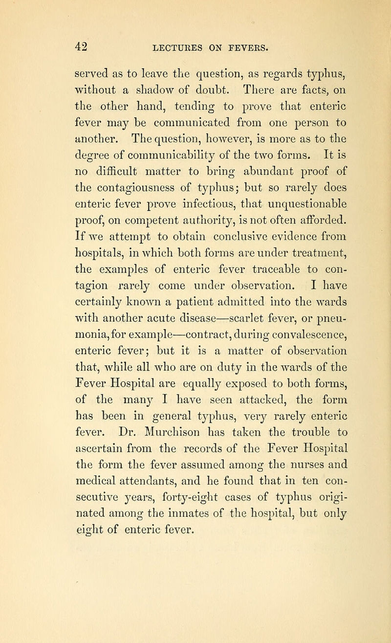 served as to leave the question, as regards typhus, without a shadow of doubt. There are facts, on the other hand, tending to prove that enteric fever may be communicated from one person to another. The question, however, is more as to the degree of communicability of the two forms. It is no difficult matter to bring abundant proof of the contagiousness of typhus; but so rarely does enteric fever prove infectious, that unquestionable proof, on competent authority, is not often aiForded. If we attempt to obtain conclusive evidence from hospitals, in which both forms are under treatment, the examples of enteric fever traceable to con- tagion rarely come under observation. I have certainly known a patient admitted into the wards with another acute disease—scarlet fever, or pneu- monia, for example—contract, during convalescence, enteric fever; but it is a matter of observation that, while all who are on duty in the wards of the Fever Hospital are equally exposed to both forms, of the many I have seen attacked, the form has been in general typhus, very rarely enteric fever. Dr. Murchison has taken the trouble to ascertain from the records of the Fever Hospital the form the fever assumed among the nurses and medical attendants, and he found that in ten con- secutive years, forty-eight cases of typhus origi- nated among the inmates of the hospital, but only eight of enteric fever.