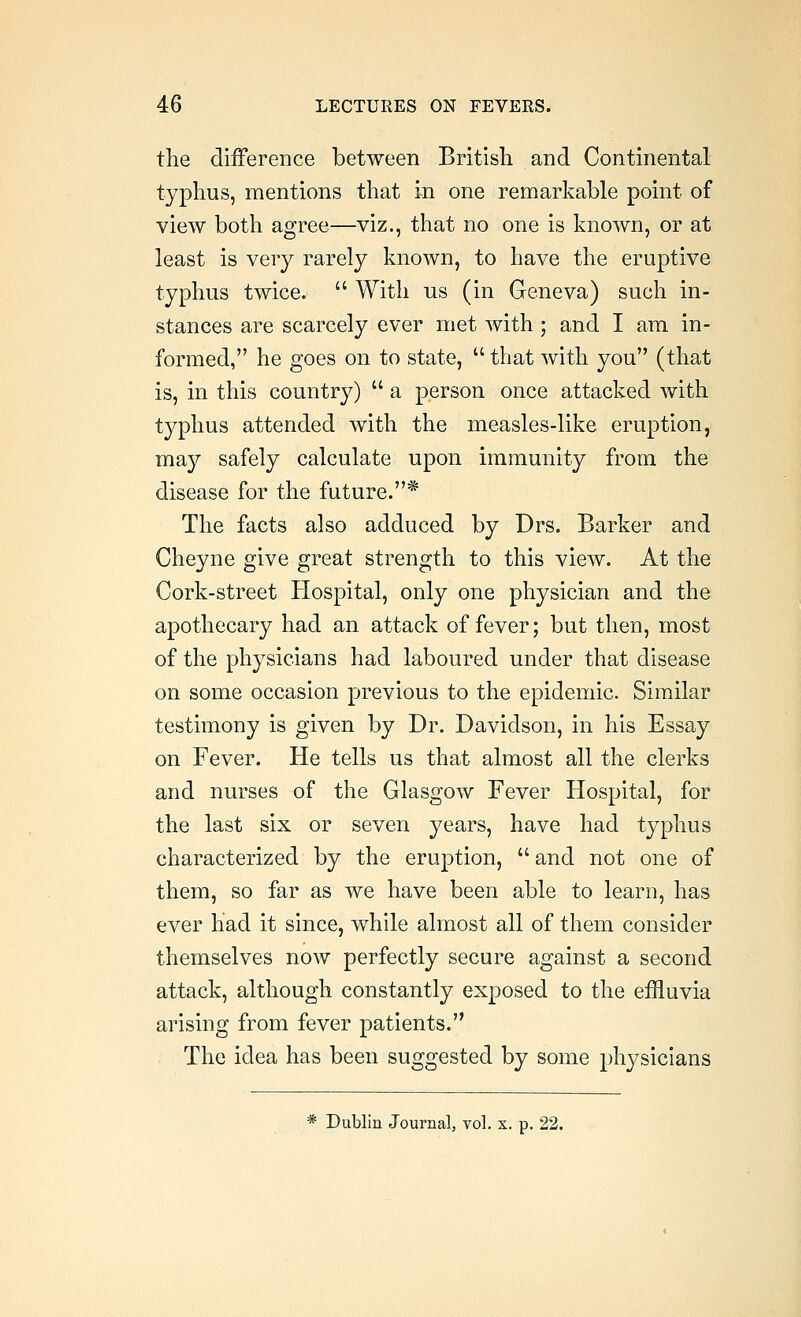 the difference between British and Continental typhus, mentions that in one remarkable point of view both agree—viz., that no one is known, or at least is very rarely known, to have the eruptive typhus twice.  With us (in Geneva) such in- stances are scarcely ever met with ; and I am in- formed, he goes on to state,  that with you (that is, in this country)  a person once attacked with typhus attended with the measles-like eruption, may safely calculate upon immunity from the disease for the future.* The facts also adduced by Drs. Barker and Cheyne give great strength to this view. At the Cork-street Hospital, only one physician and the apothecary had an attack of fever; but then, most of the physicians had laboured under that disease on some occasion previous to the epidemic. Similar testimony is given by Dr. Davidson, in his Essay on Fever. He tells us that almost all the clerks and nurses of the Glasgow Fever Hospital, for the last six or seven years, have had typhus characterized by the eruption,  and not one of them, so far as we have been able to learn, has ever had it since, while almost all of them consider themselves now perfectly secure against a second attack, although constantly exposed to the effluvia arising from fever patients. The idea has been suggested by some physicians * Dublin Journal, vol. x. p. 22.