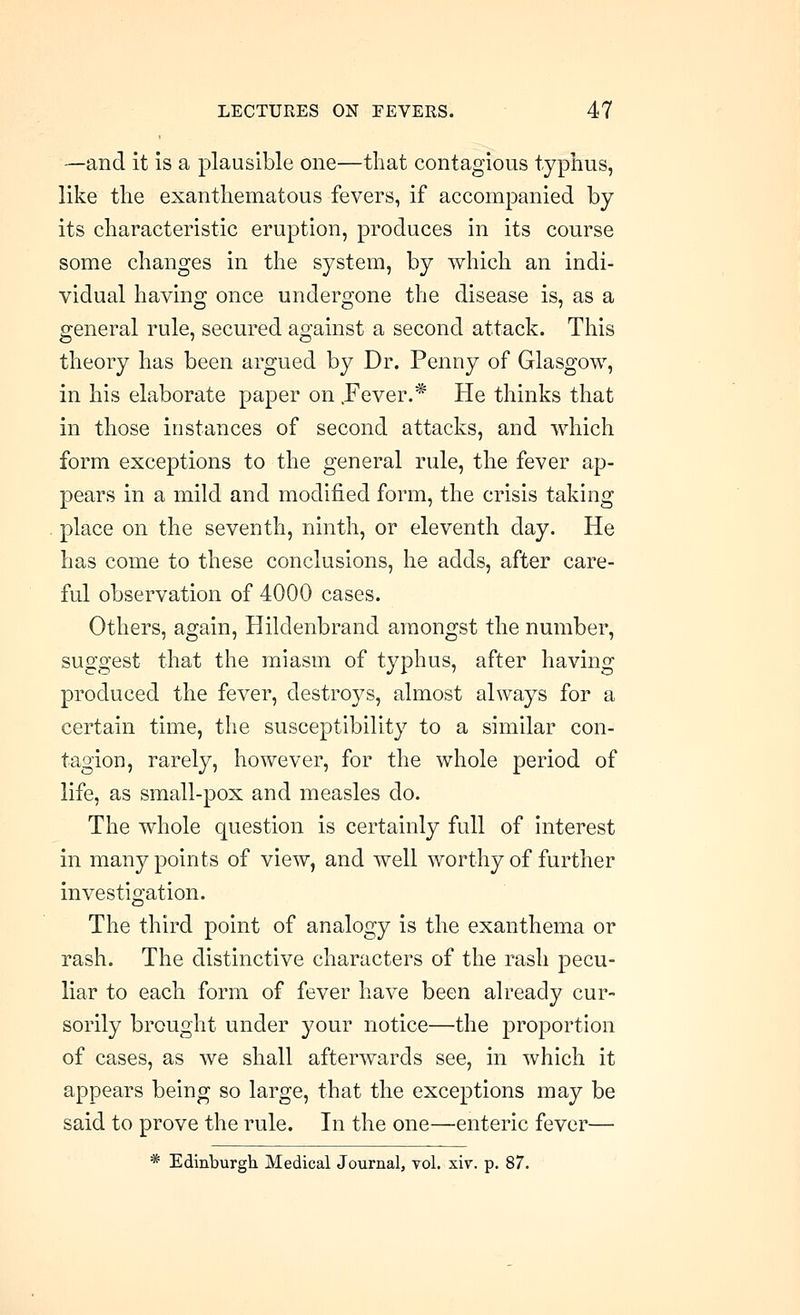 —and it is a plausible one—that contagious typhus, like the exanthematous fevers, if accompanied by its characteristic eruption, produces in its course some changes in the system, by which an indi- vidual having once undergone the disease is, as a general rule, secured against a second attack. This theory has been argued by Dr. Penny of Glasgow, in his elaborate paper on .Fever.* He thinks that in those instances of second attacks, and which form exceptions to the general rule, the fever ap- pears in a mild and modified form, the crisis taking place on the seventh, ninth, or eleventh day. He has come to these conclusions, he adds, after care- ful observation of 4000 cases. Others, again, Hildenbrand amongst the number, suggest that the miasm of typhus, after having produced the fever, destroys, almost always for a certain time, tlie susceptibility to a similar con- tagion, rarely, however, for the whole period of life, as small-pox and measles do. The whole question is certainly full of interest in many points of view, and well worthy of further investigation. The third point of analogy is the exanthema or rash. The distinctive characters of the rash pecu- liar to each form of fever have been already cur- sorily brought under your notice—the proportion of cases, as we shall afterwards see, in which it appears being so large, that the exceptions may be said to prove the rule. In the one—enteric fever— * Edinburgh Medical Journal, vol. xiv. p. 87.