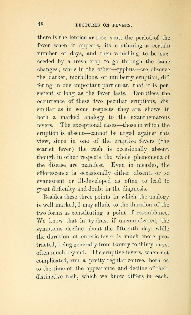 there is the lenticular rose spot, the period of the fever when it appears,- its continuing a certain number of days, and then vanishing to be suc- ceeded by a fresh crop to go through the same changes; while in the other—typhus—we observe the darker, morbillous, or mulberry eruption, dif- fering in one important particular, that it is per- sistent so long as the fever lasts. Doubtless the occurrence of these two peculiar eruptions, dis- similar as in some respects they are, shows in both a marked analogy to the exanthematous fevers. The exceptional cases—those in which the eruption is absent—cannot be urged against this view, since in one of the eruptive fevers (the scarlet fever) the rash is occasionally absent, though in other respects the whole phenomena of the disease are manifest. Even in measles, the efflorescence is occasionally either absent, or so evanescent or ill-developed as often to lead to great difficulty and doubt in the diagnosis. Besides these three points in which the analogy is well marked, I may allude to the duration of the two forms as constituting a point of resemblance. We know that in typhus, if uncomplicated, the symptoms decline about the fifteenth day, while the duration of enteric fever is much more pro- tracted, being generally from twenty to thirty days, often much beyond. The eruptive fevers, when not complicated, run a pretty regular course, both as to the time of the appearance and decline of their distinctive rash, which we know differs in each.