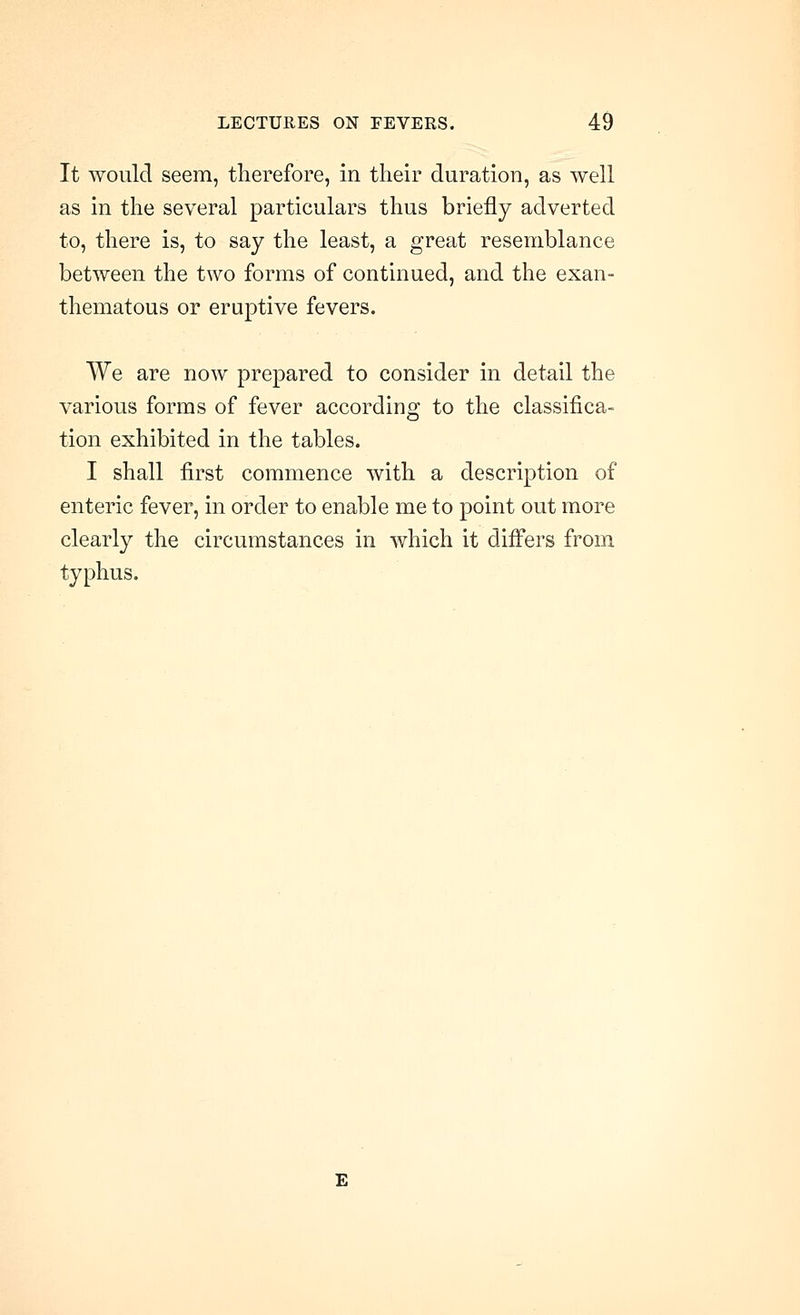 It would seem, therefore, in their duration, as well as in the several particulars thus briefly adverted to, there is, to say the least, a great resemblance between the two forms of continued, and the exan- thematous or eruptive fevers. We are now prepared to consider in detail the various forms of fever according to the classifica- tion exhibited in the tables. I shall first commence with a description of enteric fever, in order to enable me to point out more clearly the circumstances in which it difi'ers from typhus. E