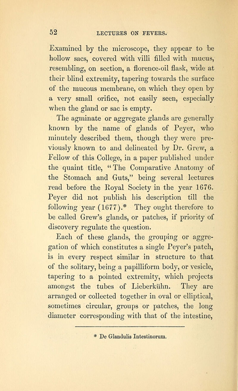 Examined by the microscope, tliey appear to be hollow sacs, covered with villi filled with mucus, resembling, on section, a florence-oil flask, wide at their blind extremity, tapering towards the surface of the mucous membrane, on which they open by a very small orifice, not easily seen, especially when the gland or sac is empty. The agminate or aggregate glands are generally known by the name of glands of Peyer, who minutely described them, though they were pre- viously known to and delineated by Dr. Grew, a Fellow of this College, in a paper published under the quaint title,  The Comparative Anatomy of the Stomach and Guts, being several lectures read before the Koyal Society in the year 1676. Peyer did not publish his description till the following year (1677).* They ought therefore to be called Grew's glands, or patches, if priority of discovery regulate the question. Each of these glands, the grouping or aggre- gation of which constitutes a single Peyer's patch, is in every respect similar in structure to that of the solitary, being a papilliform body, or vesicle, tapering to a pointed extremity, which projects amongst the tubes of Lieberkiihn. They are arranged or collected together in oval or elliptical, sometimes circular, groups or patches, the long diameter corresponding with that of the intestine, * De Glandulis Intestinorum.
