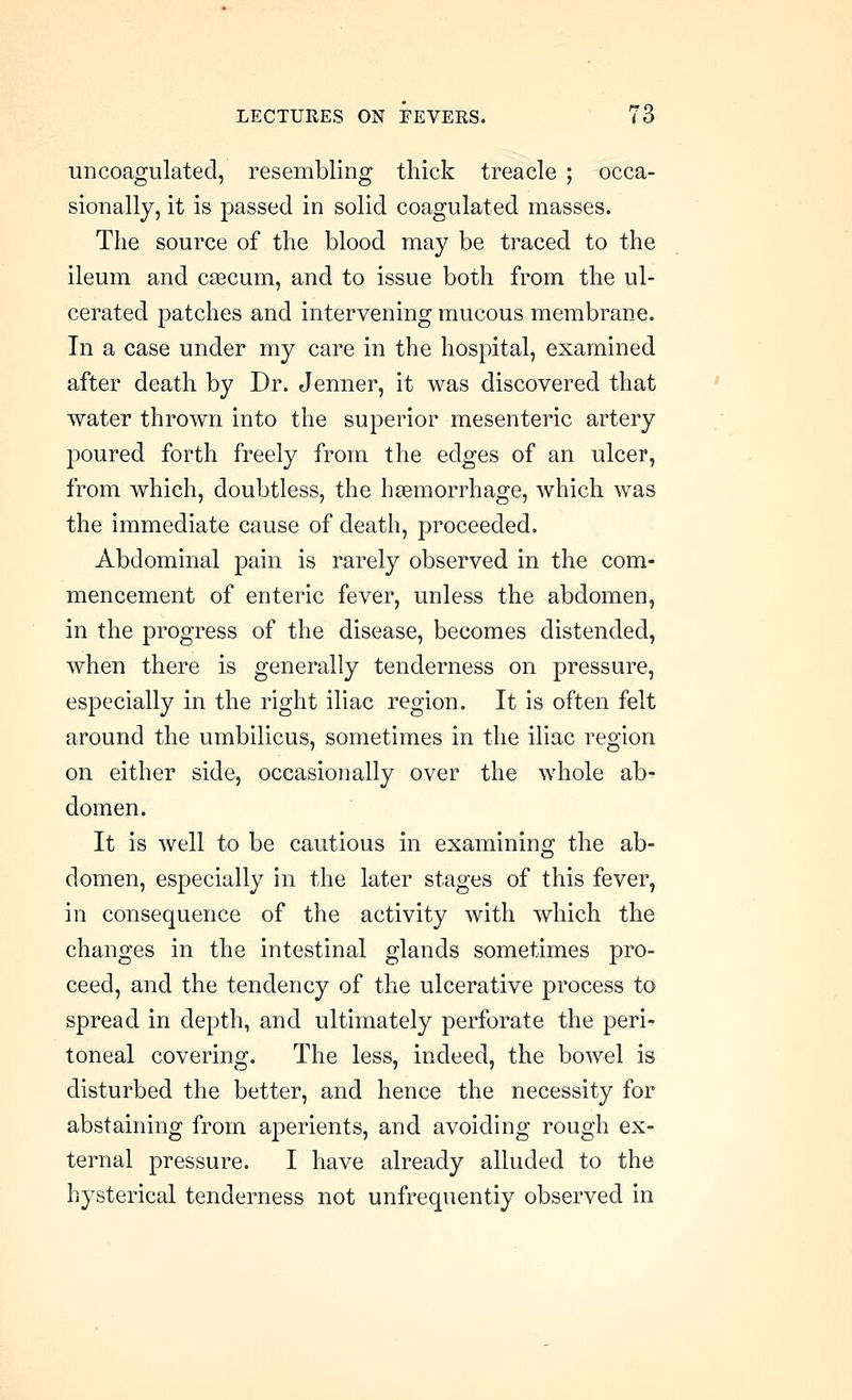 uncoagulated, resembling thick treacle ; occa- sionally, it is passed in solid coagulated masses. The source of the blood may be traced to the ileum and caecum, and to issue both from the ul- cerated patches and intervening mucous membrane. In a case under my care in the hospital, examined after death by Dr. Jenner, it was discovered that water thrown into the superior mesenteric artery poured forth freely from the edges of an ulcer, from which, doubtless, the htemorrhage, which was the immediate cause of death, proceeded. Abdominal pain is rarely observed in the com- mencement of enteric fever, unless the abdomen, in the progress of the disease, becomes distended, when there is generally tenderness on pressure, especially in the right iliac region. It is often felt around the umbilicus, sometimes in the iliac region on either side, occasionally over the whole ab^ domen. It is well to be cautious in examining the ab- domen, especially in the later stages of this fever, in consequence of the activity with which the changes in the intestinal glands sometimes pro- ceed, and the tendency of the ulcerative process to spread in depth, and ultimately perforate the peri^ toneal covering. The less, indeed, the bowel is disturbed the better, and hence the necessity for abstaining from aperients, and avoiding rough ex- ternal pressure. I have already alluded to the hysterical tenderness not unfrequentiy observed in