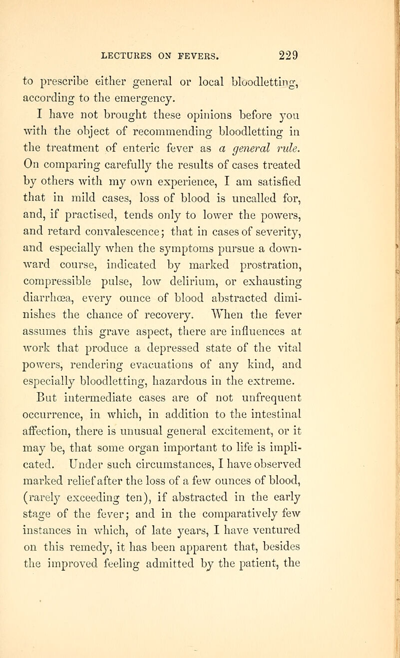 to prescribe either general or local bloodletting, according to the emergency. I have not brought these opinions before you with the object of recommending bloodletting in the treatment of enteric fever as a general rule. On comparing carefully the results of cases treated by others with my own experience, I am satisfied that in mild cases, loss of blood is uncalled for, and, if practised, tends only to lower the powers, and retard convalescence; that in cases of severity, and especially when the symptoms pursue a down- ward course, indicated by marked prostration, compressible pulse, low delirium, or exhausting diarrhoea, every ounce of blood abstracted dimi- nishes the chance of recovery. When the fever assumes this grave aspect, there are influences at work that produce a depressed state of the vital powers, rendering evacuations of any kind, and especially bloodletting, hazardous in the extreme. But intermediate cases are of not unfrequent occurrence, in which, in addition to the intestinal affection, there is unusual general excitement, or it may be, that some organ important to life is impli- cated. Under such circumstances, I have observed marked relief after the loss of a few ounces of blood, (rarely exceeding ten), if abstracted in the early stage of the fever; and in the comparatively few instances in vv^hich, of late years, I have ventured on this remedy, it has been apparent that, besides the improved feeling admitted by the patient, the