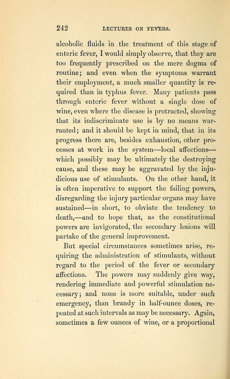 alcoholic fluids in the treatment of this stage.of enteric fever, I would simply observe, that they are too frequently prescribed on the mere dogma of routine; and even when the symptoms warrant their employment, a much smaller quantity is re- quired than in typhus fever. Many patients pass throuo;!! enteric fever without a sin2:le dose of wine, even where the disease is protracted, showing that its indiscriminate use is by no means war^ ranted; and it should be kept in mind, that in its progress there are, besides exhaustion, other pro- cesses at work in the system—local aiFections—^ which possibly may be ultimatelj^ the destroying cause, and these may be aggravated by the inju- dicious use of stimulants. On the other hand, it is often imperative to support the failing powers, disregarding the injury particular organs may have sustained—in short, to obviate the tendency to death,—and to hope that, as the constitutional powers are invigorated, the secondary lesions will partake of the general improvement. But special circumstances sometimes arise, re- quiring the administration of stimulants, without regard to the period of the fever or secondary affections. The powers may suddenly give way, rendering immediate and powerful stimulation ne- cessary; and none is more suitable, under such emergency, than brandy in half-ounce doses, re- peated at such intervals as may be necessary. Again, sometimes a few ounces of wine, or a proportional