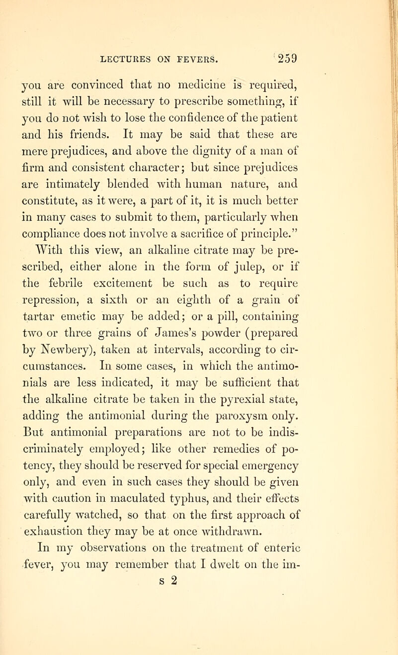 you are convinced that no medicine is required, still it will be necessary to prescribe something, if you do not wish to lose the confidence of the patient and his friends. It may be said that these are mere prejudices, and above the dignity of a man of firm and consistent character; but since prejudices are intimately blended with human nature, and constitute, as it were, a part of it, it is much better in many cases to submit to them, particularly when compliance does not involve a sacrifice of principle. With this view, an alkaline citrate may be pre- scribed, either alone in the form of julep, or if the febrile excitement be such as to require repression, a sixth or an eighth of a grain of tartar emetic may be added; or a pill, containing two or three grains of James's powder (prepared by Newbery), taken at intervals, according to cir- cumstances. In some cases, in which the antimo- nials are less indicated, it may be sufiicient that the alkaline citrate be taken in the pyrexial state, adding the antimonial during the paroxysm only. But antimonial preparations are not to be indis- criminately employed; like other remedies of po- tency, they should be reserved for special emergency only, and even in such cases they should be given with caution in maculated typhus, and their efi'ects carefully watched, so that on the first approach of exhaustion they may be at once withdrawn. In my observations on the treatment of enteric ■fever, you may remember that I dwelt on the im- s 2