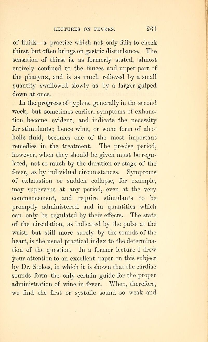 of fluids—a practice which not only fails to check thirst, but often brings on gastric disturbance. The sensation of thirst is, as formerly stated, almost entirely confined to the fauces and upper part of the pharynx, and is as much relieved by a small quantity swallowed slowly as by a larger gulped down at once. In the progress of typhus, generally in the second week, but sometimes earlier, symptoms of exhaus- tion become evident, and indicate the necessity for stimulants; hence wine, or some form of alco- holic fluid, becomes one of the most important remedies in the treatment. The precise period, however, when they should be given must be regu- lated, not so much by the duration or stage of the fever, as by individual circumstances. Symptoms of exhaustion or sudden collapse, for example, may supervene at any period, even at the very commencement, and require stimulants to be promptly administered, and in quantities which can only be regulated by their effects. The state of the circulation, as indicated by the pulse at the wrist, but still more surely by the sounds of the heart, is the usual practical index to the determina- tion of the question. In a former lecture I drew your attention to an excellent paper on this subject by Dr. Stokes, in which it is shown that the cardiac sounds form the only certain guide for the proper administration of wine in fever. When, therefore, we find the first or systolic sound so weak and