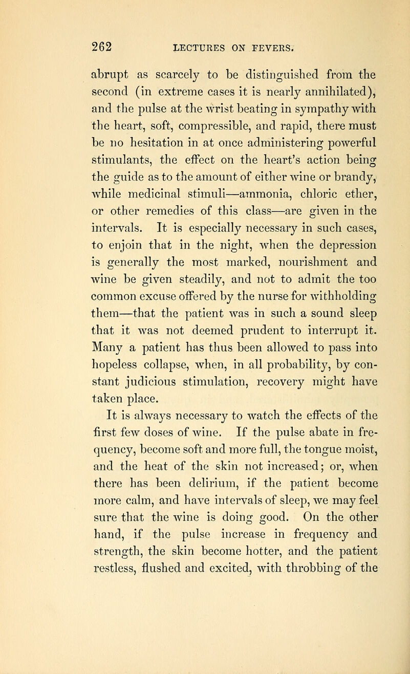 abrupt as scarcely to be distinguished from the second (in extreme cases it is nearly annihilated), and the pulse at the wrist beating in sympathy with the heart, soft, compressible, and rapid, there must be no hesitation in at once administering powerful stimulants, the effect on the heart's action being the guide as to the amount of either wine or brandy, while medicinal stimuli—ammonia, chloric ether, or other remedies of this class—are given in the intervals. It is especially necessary in such cases, to enjoin that in the night, when the depression is generally the most marked, nourishment and wine be given steadily, and not to admit the too common excuse offered by the nurse for withholding them—that the patient was in such a sound sleep that it was not deemed prudent to interrupt it. Many a patient has thus been allowed to pass into hopeless collapse, when, in all probability, by con- stant judicious stimulation, recovery might have taken place. It is always necessary to watch the effects of the first few doses of wine. If the pulse abate in fre- quency, become soft and more full, the tongue moist, and the heat of the skin not increased; or, when there has been delirium, if the patient become more calm, and have intervals of sleep, we may feel sure that the wine is doing good. On the other hand, if the pulse increase in frequency and strength, the skin become hotter, and the patient restless, flushed and excited, with throbbing of the