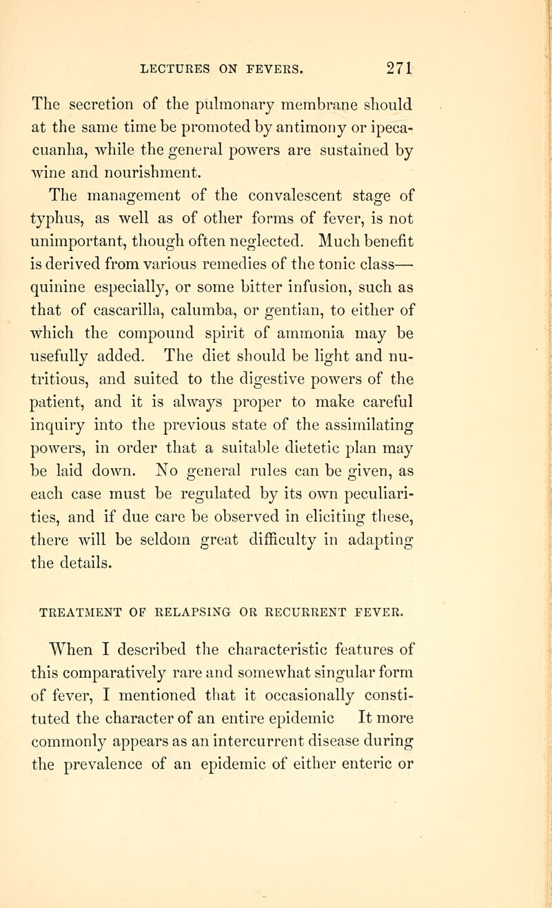 The secretion of the pulmonary membrane should at the same time be promoted by antimony or ipeca- cuanha, while the general powers are sustained by wine and nourishment. The management of the convalescent stage of typhus, as well as of other forms of fever, is not unimportant, though often neglected. Much benefit is derived from various remedies of the tonic class— quinine especially, or some bitter infusion, such as that of cascarilla, calumba, or gentian, to either of which the compound spirit of ammonia may be usefully added. The diet should be light and nu- tritious, and suited to the digestive powers of the patient, and it is always proper to make careful inquiry into the previous state of the assimilating powers, in order that a suitable dietetic plan may be laid down. No general rules can be given, as each case must be regulated by its own peculiari- ties, and if due care be observed in eliciting these, there will be seldom great difficulty in adapting the details. TREATMENT OF RELAPSING OR RECURRENT FEVER. When I described the characteristic features of this comparatively rare and somewhat singular form of fever, I mentioned that it occasionally consti- tuted the character of an entire epidemic It more commonly appears as an intercurrent disease during the prevalence of an epidemic of either enteric or