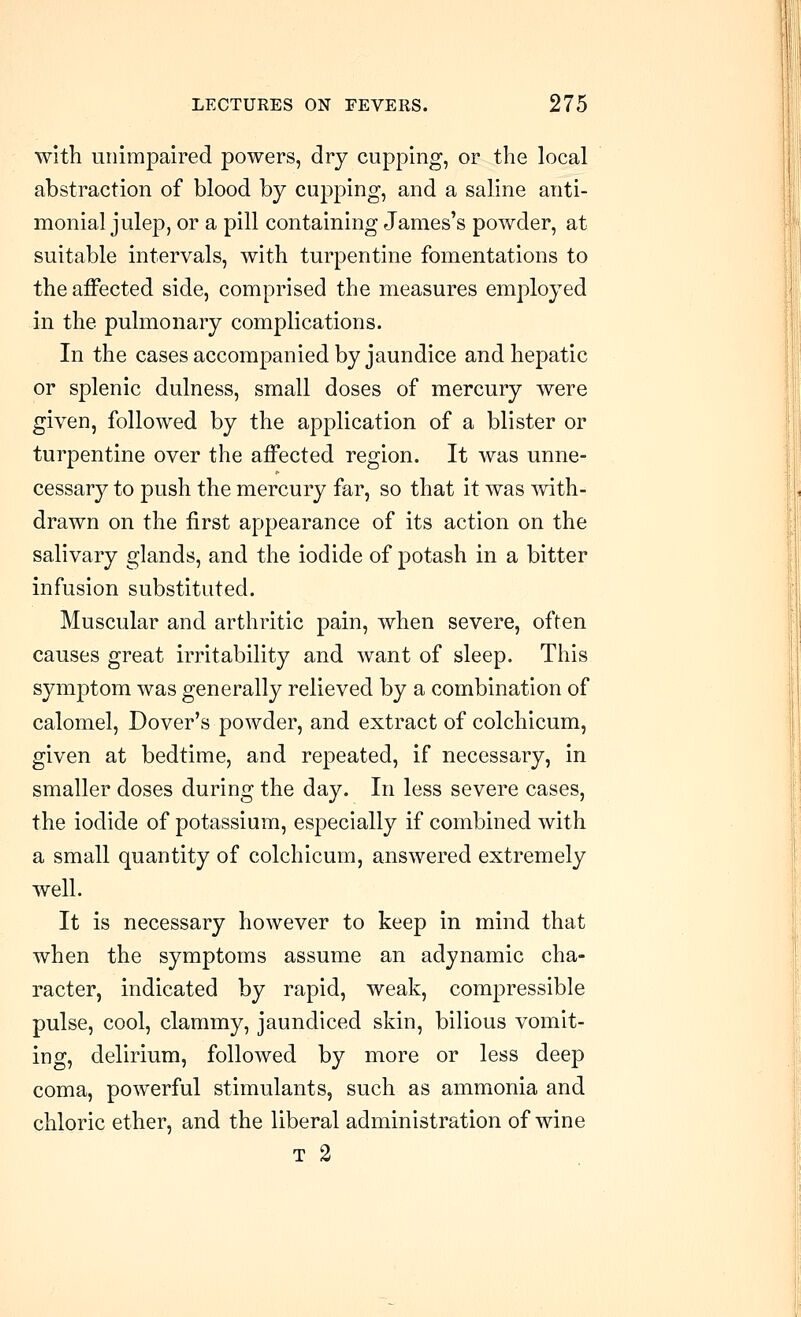 with unimpaired powers, dry cupping, or the local abstraction of blood by cupping, and a saline anti- monial julep, or a pill containing James's powder, at suitable intervals, with turpentine fomentations to the affected side, comprised the measures employed in the pulmonary complications. In the cases accompanied by jaundice and hepatic or splenic dulness, small doses of mercury were given, followed by the application of a blister or turpentine over the affected region. It was unne- cessary to push the mercury far, so that it was with- drawn on the first appearance of its action on the salivary glands, and the iodide of potash in a bitter infusion substituted. Muscular and arthritic pain, when severe, often causes great irritability and want of sleep. This symptom was generally relieved by a combination of calomel, Dover's powder, and extract of colchicum, given at bedtime, and repeated, if necessary, in smaller doses during the day. In less severe cases, the iodide of potassium, especially if combined with a small quantity of colchicum, answered extremely well. It is necessary however to keep in mind that when the symptoms assume an adynamic cha- racter, indicated by rapid, weak, compressible pulse, cool, clammy, jaundiced skin, bilious vomit- ing, delirium, followed by more or less deep coma, powerful stimulants, such as ammonia and chloric ether, and the liberal administration of wine T 2