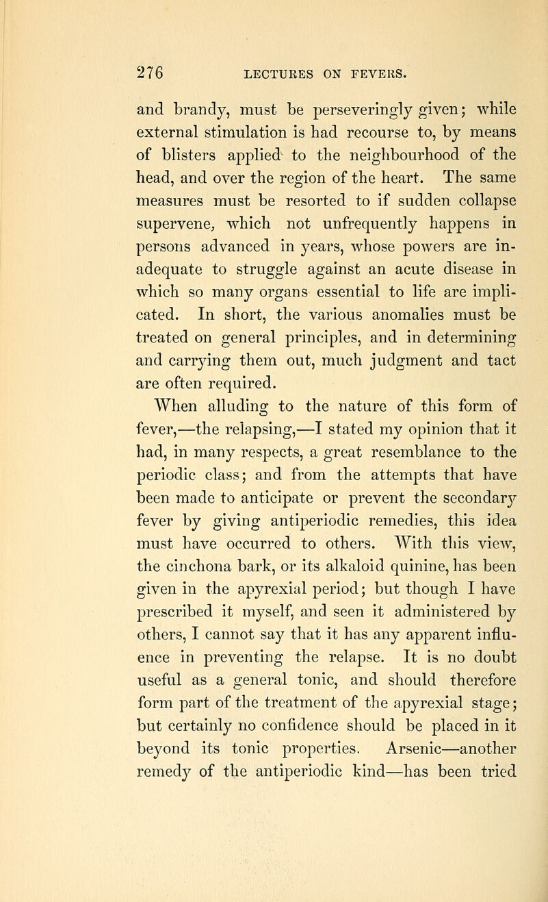 and brandy, must be perseveringly given; while external stimulation is had recourse to, by means of blisters applied to the neighbourhood of the head, and over the region of the heart. The same measures must be resorted to if sudden collapse supervene^ which not unfrequently happens in persons advanced in years, whose powers are in- adequate to struggle against an acute disease in which so many organs essential to life are impli- cated. In short, the various anomalies must be treated on general principles, and in determining and carrying them out, much judgment and tact are often required. When alluding^ to the nature of this form of fever,—the relapsing,—I stated my opinion that it had, in many respects, a great resemblance to the periodic class; and from the attempts that have been made to anticipate or prevent the secondarj^ fever by giving antiperiodic remedies, this idea must have occurred to others. With this view, the cinchona bark, or its alkaloid quinine, has been given in the apyrexial period; but though I have prescribed it myself, and seen it administered by others, I cannot say that it has any apparent influ- ence in preventing the relapse. It is no doubt useful as a general tonic, and should therefore form part of the treatment of the apyrexial stage; but certainly no confidence should be placed in it beyond its tonic properties. Arsenic—another remedy of the antiperiodic kind—has been tried