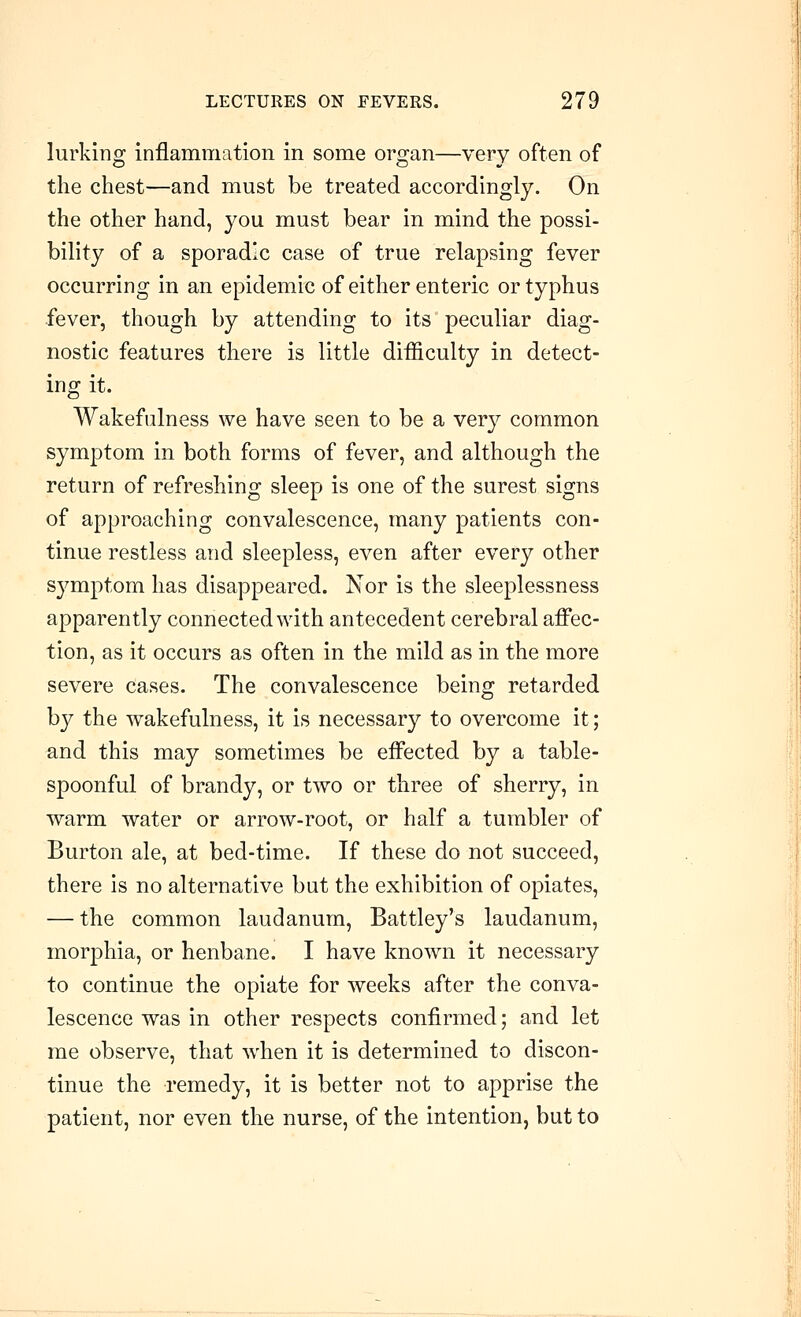lurking inflammation in some organ—very often of the chest—and must be treated accordingly. On the other hand, you must bear in mind the possi- bility of a sporadic case of true relapsing fever occurring in an epidemic of either enteric or typhus fever, though by attending to its peculiar diag- nostic features there is little difficulty in detect- ing it. Wakefulness we have seen to be a very common symptom in both forms of fever, and although the return of refreshing sleep is one of the surest signs of approaching convalescence, many patients con- tinue restless and sleepless, even after every other symptom has disappeared. Nor is the sleeplessness apparently connected with antecedent cerebral affec- tion, as it occurs as often in the mild as in the more severe cases. The convalescence being retarded by the wakefulness, it is necessary to overcome it; and this may sometimes be effected by a table- spoonful of brandy, or two or three of sherry, in warm water or arrow-root, or half a tumbler of Burton ale, at bed-time. If these do not succeed, there is no alternative but the exhibition of opiates, — the common laudanum, Battley's laudanum, morphia, or henbane. I have known it necessary to continue the opiate for weeks after the conva- lescence was in other respects confirmed; and let me observe, that when it is determined to discon- tinue the remedy, it is better not to apprise the patient, nor even the nurse, of the intention, but to