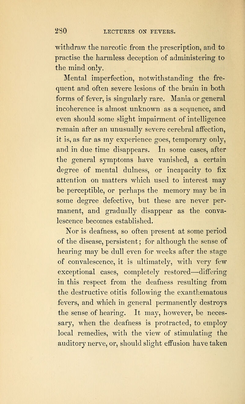 withdraw the narcotic from the prescription, and to practise the harmless deception of administering to the mind only. Mental imperfection, notwithstanding the fre- quent and often severe lesions of the brain in both forms of fever, is singularly rare. Mania or general incoherence is almost unknown as a sequence, and even should some slight impairment of intelligence remain after an unusually severe cerebral affection, it is, as far as my experience goes, temporary only, and in due time disappears. In some cases, after the general symptoms have vanished, a certain degree of mental dulness, or incapacity to fix attention on matters which used to interest may be perceptible, or perhaps the memory may be in some degree defective, but these are never per- manent, and gradually disappear as the conva- lescence becomes established. Nor is deafness, so often present at some period of the disease, persistent; for although the sense of hearing may be dull even for weeks after the stage of convalescence, it is ultimately, with very few exceptional cases, completely restored—differing in this respect from the deafness resulting from the destructive otitis following the exanthematous fevers, and which in general permanently destroys the sense of hearing. It may, however, be neces- sary, when the deafness is protracted, to employ local remedies, with the view of stimulating the auditory nerve, or, should slight effusion have taken