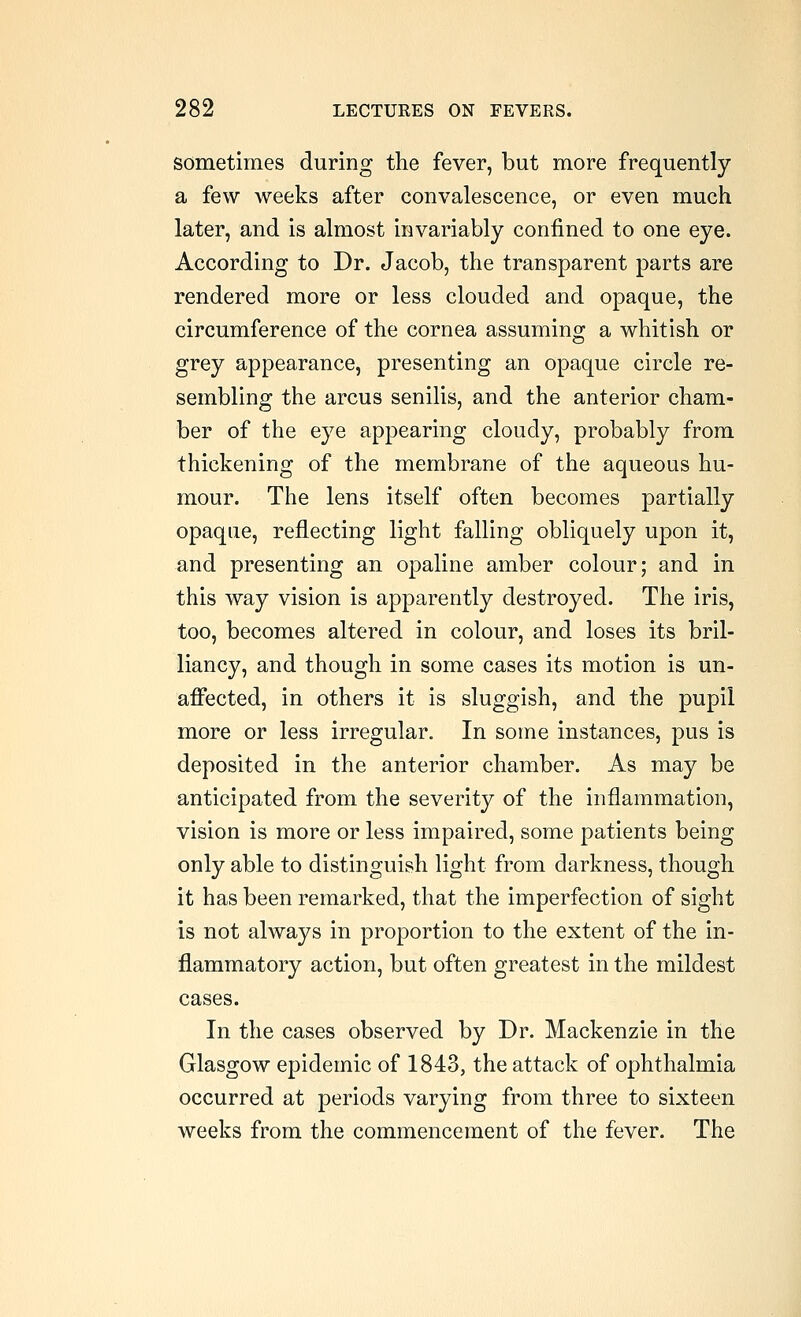 sometimes during the fever, but more frequently a few weeks after convalescence, or even much later, and is almost invariably confined to one eye. According to Dr. Jacob, the transparent parts are rendered more or less clouded and opaque, the circumference of the cornea assuming a whitish or grey appearance, presenting an opaque circle re- sembling the arcus senilis, and the anterior cham- ber of the eye appearing cloudy, probably from thickening of the membrane of the aqueous hu- mour. The lens itself often becomes partially opaque, reflecting light falling obliquely upon it, and presenting an opaline amber colour; and in this way vision is apparently destroyed. The iris, too, becomes altered in colour, and loses its bril- liancy, and though in some cases its motion is un- affected, in others it is sluggish, and the pupil more or less irregular. In some instances, pus is deposited in the anterior chamber. As may be anticipated from the severity of the inflammation, vision is more or less impaired, some patients being only able to distinguish light from darkness, though it has been remarked, that the imperfection of sight is not always in proportion to the extent of the in- flammatory action, but often greatest in the mildest cases. In the cases observed by Dr. Mackenzie in the Glasgow epidemic of 1843, the attack of ophthalmia occurred at periods varying from three to sixteen weeks from the commencement of the fever. The