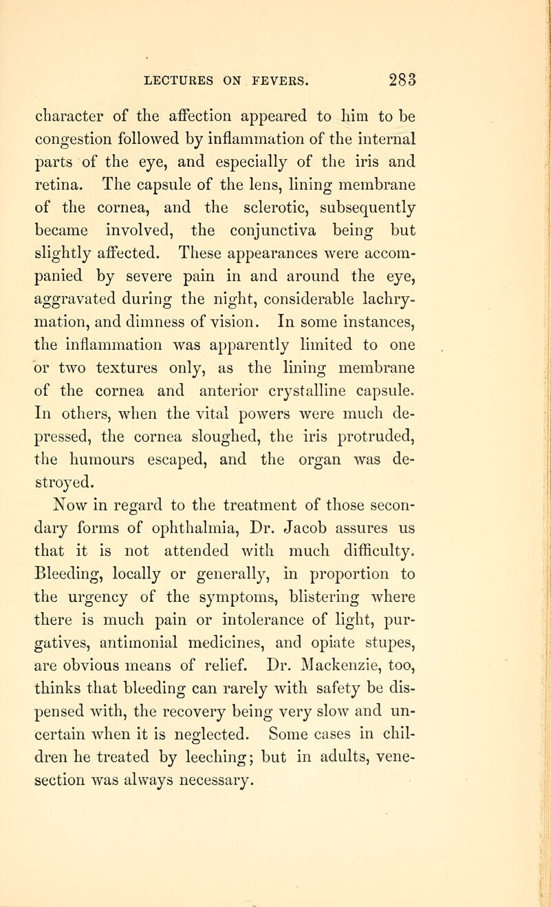 character of the affection appeared to him to be congestion followed by inflammation of the internal parts of the eye, and especially of the iris and retina. The capsule of the lens, lining membrane of the cornea, and the sclerotic, subsequently became involved, the conjunctiva being but slightly affected. These appearances were accom- panied by severe pain in and around the eye, aggravated during the night, considerable lachry- mation, and dimness of vision. In some instances, the inflammation was apparently limited to one or two textures only, as the lining membrane of the cornea and anterior crystalline capsule. In others, when the vital powers were much de- pressed, the cornea sloughed, the iris protruded, the humours escaped, and the organ was de- stroyed. Now in regard to the treatment of those secon- dary forms of ophthalmia. Dr. Jacob assures us that it is not attended with much diflliculty. Bleeding, locally or generally, in proportion to the urgency of the symptoms, blistering where there is much pain or intolerance of light, pur- gatives, antimonial medicines, and opiate stupes, are obvious means of relief. Dr. Mackenzie, too, thinks that bleeding can rarely with safety be dis- pensed with, the recovery being very slow and un- certain when it is neglected. Some cases in chil- dren he treated by leeching; but in adults, vene- section was always necessary.