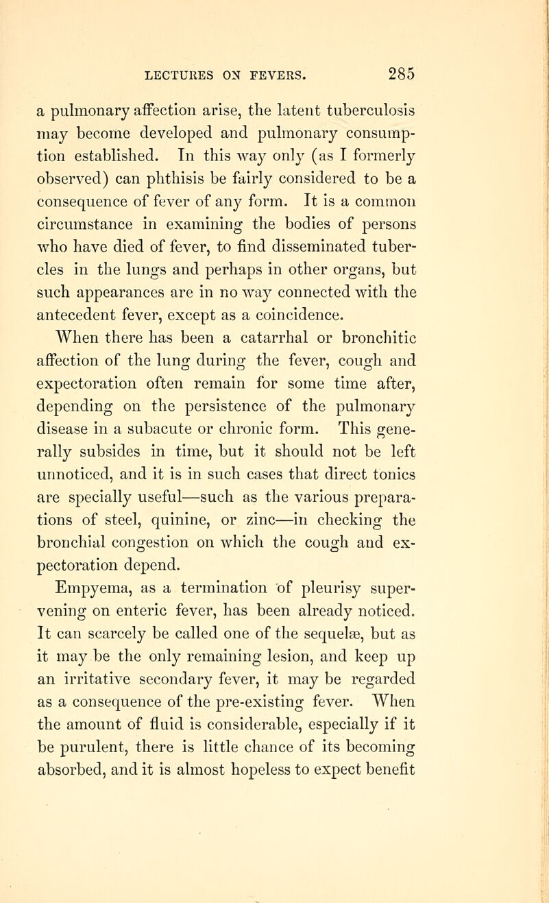 a pulmonary affection arise, the latent tuberculosis may become developed and pulmonary consump- tion established. In this way only (as I formerly observed) can phthisis be fairly considered to be a consequence of fever of any form. It is a common circumstance in examining the bodies of persons who have died of fever, to find disseminated tuber- cles in the lungs and perhaps in other organs, but such appearances are in no way connected with the antecedent fever, except as a coincidence. When there has been a catarrhal or bronchitic affection of the lung during the fever, cough and expectoration often remain for some time after, depending on the persistence of the pulmonary disease in a subacute or chronic form. This gene- rally subsides in time, but it should not be left unnoticed, and it is in such cases that direct tonics are specially useful—such as the various prepara- tions of steel, quinine, or zinc—in checking the bronchial congestion on which the cough and ex- pectoration depend. Empyema, as a termination of pleurisy super- vening on enteric fever, has been already noticed. It can scarcely be called one of the sequelae, but as it may be the only remaining lesion, and keep up an irritative secondary fever, it may be regarded as a consequence of the pre-existing fever. When the amount of fluid is considerable, especially if it be purulent, there is little chance of its becoming absorbed, and it is almost hopeless to expect benefit