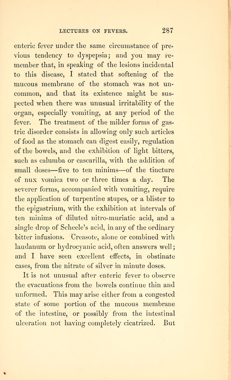 enteric fever under the same circumstance of pre- vious tendency to dyspepsia; and you may re- member that, in speaking of the lesions incidental to this disease, I stated that softening of the mucous membrane of the stomach was not un- common, and that its existence might be sus- pected when there was unusual irritability of the organ, especially vomiting, at any period of the fever. The treatment of the milder forms of gas- tric disorder consists in allowing only such articles of food as the stomach can digest easily, regulation of the bowels, and the exhibition of light bitters, such as calumba or cascarilla, with the addition of small doses—five to ten minims—of the tincture of nux vomica two or three times a day. The severer forms, accompanied with vomiting, require the application of turpentine stupes, or a blister to the epigastrium, with the exhibition at intervals of ten minims of diluted nitro-muriatic acid, and a single drop of Scheele's acid, in any of the ordinary bitter infusions. Creasote, alone or combined with laudanum or hydrocyanic acid, often answers well; and I have seen excellent effects, in obstinate cases, from the nitrate of silver in minute doses. It is not unusual after enteric fever to observe the evacuations from the bowels continue thin and unformed. This may arise either from a congested state of some portion of the mucous membrane of the intestine, or possibly from the intestinal ulceration not having completely cicatrized. But