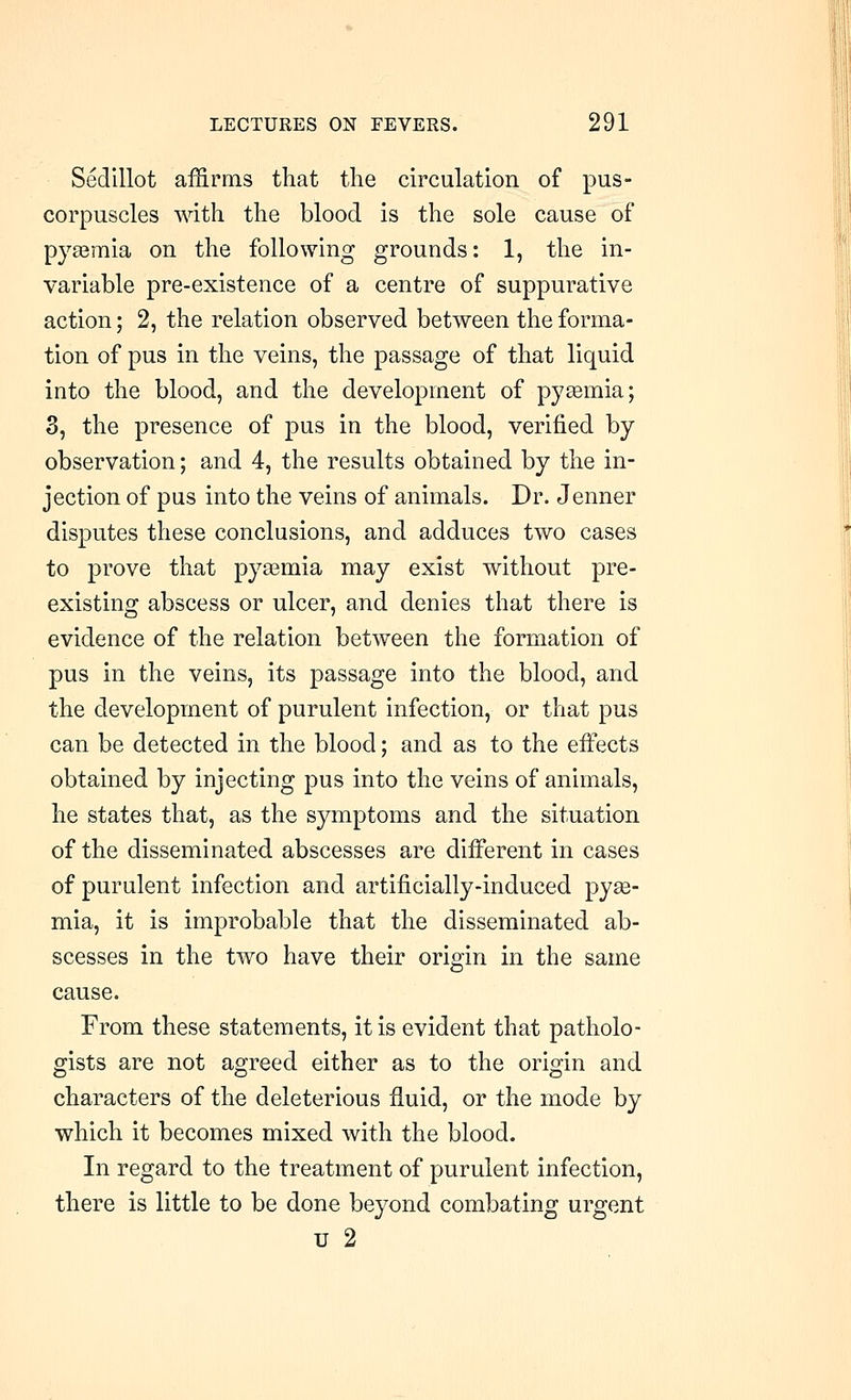 Sedillot affirms that the circulation of pus- corpuscles with the blood is the sole cause of pyaemia on the following grounds: 1, the in- variable pre-existence of a centre of suppurative action; 2, the relation observed between the forma- tion of pus in the veins, the passage of that liquid into the blood, and the development of pyasmia; 3, the presence of pus in the blood, verified by observation; and 4, the results obtained by the in- jection of pus into the veins of animals. Dr. Jenner disputes these conclusions, and adduces two cases to prove that pyaemia may exist without pre- existing abscess or ulcer, and denies that there is evidence of the relation between the formation of pus in the veins, its passage into the blood, and the development of purulent infection, or that pus can be detected in the blood; and as to the eifects obtained by injecting pus into the veins of animals, he states that, as the symptoms and the situation of the disseminated abscesses are different in cases of purulent infection and artificially-induced pyse- mia, it is improbable that the disseminated ab- scesses in the two have their origin in the same cause. From these statements, it is evident that patholo- gists are not agreed either as to the origin and characters of the deleterious fluid, or the mode by which it becomes mixed with the blood. In regard to the treatment of purulent infection, there is little to be done beyond combating urgent u 2