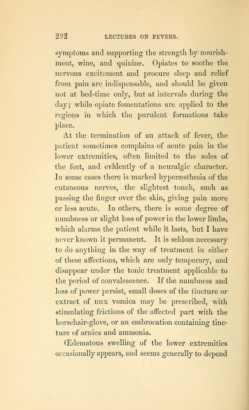 symptoms and supporting the strength by nourish- ment, wine, and quinine. Opiates to soothe the nervous excitement and procure sleep and relief from pain are indispensable, and should be given not at bed-time only, but at intervals during the day; while opiate fomentations are applied to the regions in which the purulent formations take place. At the termination of an attack of fever, the patient sometimes complains of acute pain in the lower extremities, often limited to the soles of the feet, and evi'dently of a neuralgic character. In some cases there is marked hypersesthesia of the cutaneous nerves, the slightest touch, such as passing the finger over the skin, giving pain more or less acute. In others, there is some degree of numbness or slight loss of power in the lower limbs, which alarms the patient while it lasts, but I have never known it permanent. It is seldom necessary to do anything in the way of treatment in either of these affections, which are only temporary, and disappear under the tonic treatment applicable to the period of convalescence. If the numbness and loss of power persist, small doses of the tincture or extract of nux vomica may be prescribed, with stimulating frictions of the affected part with the horsehair-glove, or an embrocation containing tinc- ture of arnica and ammonia. CEdematous swelling of the lower extremities occasionally appears, and seems generally to depend
