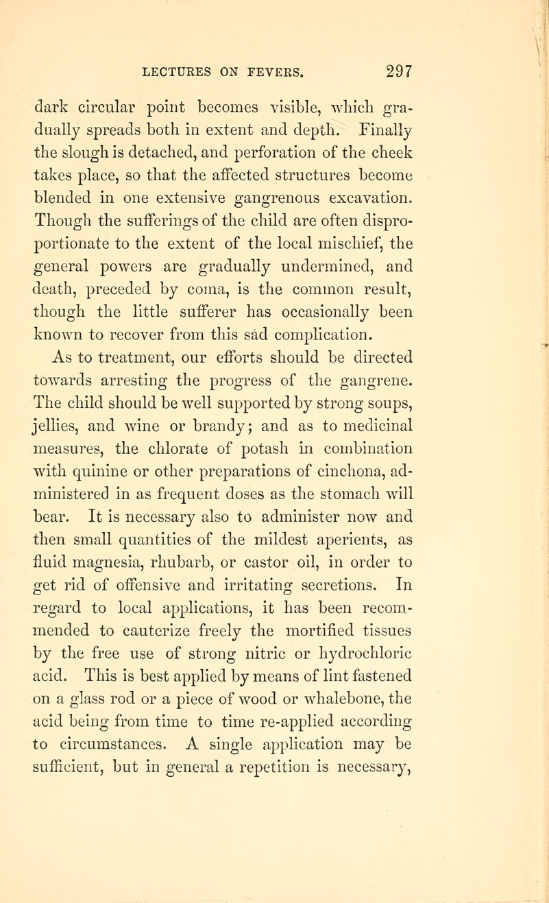 dark circular point becomes visible, which gra- dually spreads both in extent and depth. Finally the slough is detached, and perforation of the cheek takes place, so that the affected structures become blended in one extensive gangrenous excavation. Though the sufferings of the child are often dispro- portionate to the extent of the local mischief, the general powers are gradually undermined, and death, preceded by coma, is the common result, though the little sufferer has occasionally been known to recover from this sad complication. As to treatment, our efforts should be directed towards arresting the progress of the gangrene. The child should be well supported by strong soups, jellies, and wine or brandy; and as to medicinal measures, the chlorate of potash in combination with quinine or other preparations of cinchona, ad- ministered in as frequent doses as the stomach will bear. It is necessary also to administer now and then small quantities of the mildest aperients, as fluid magnesia, rhubarb, or castor oil, in order to get rid of offensive and irritating secretions. In regard to local applications, it has been recoro.- mended to cauterize freely the mortified tissues by the free use of strong nitric or hydrochloric acid. This is best applied by means of lint fastened on a glass rod or a piece of wood or whalebone, the acid being from time to time re-applied according to circumstances. A single application may be sufficient, but in general a repetition is necessary,