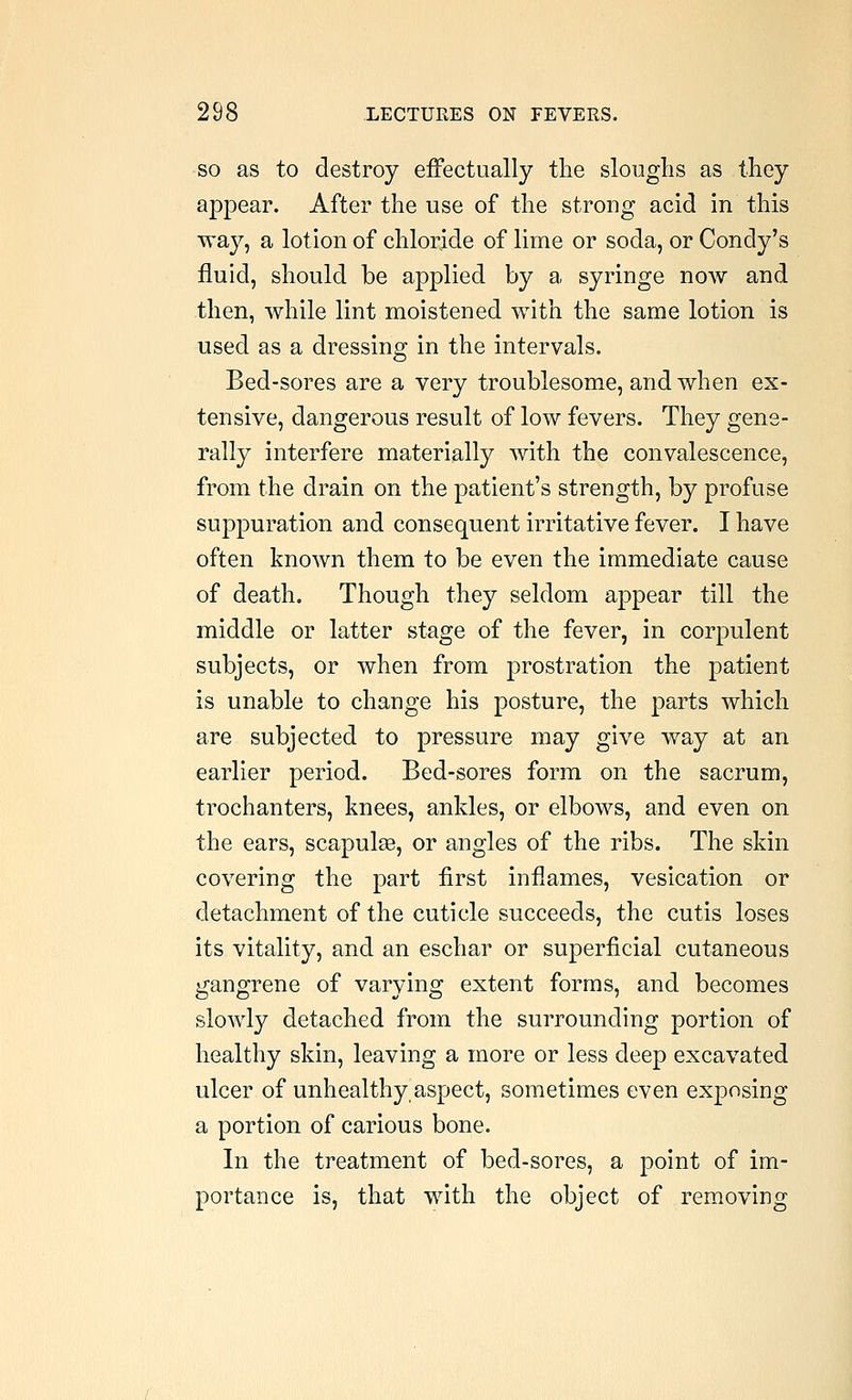 SO as to destroy effectually the sloughs as they appear. After the use of the strong acid in this way, a lotion of chloride of lime or soda, or Condy's fluid, should be applied by a syringe now and then, while lint moistened with the same lotion is used as a dressing in the intervals. Bed-sores are a very troublesome, and when ex- tensive, dangerous result of low fevers. They gene- rally interfere materially with the convalescence, from the drain on the patient's strength, by profuse suppuration and consequent irritative fever. I have often known them to be even the immediate cause of death. Though they seldom appear till the middle or latter stage of the fever, in corpulent subjects, or when from prostration the patient is unable to change his posture, the parts which are subjected to pressure may give way at an earlier period. Bed-sores form on the sacrum, trochanters, knees, ankles, or elbows, and even on the ears, scapulae, or angles of the ribs. The skin covering the part first inflames, vesication or detachment of the cuticle succeeds, the cutis loses its vitality, and an eschar or superficial cutaneous gangrene of varying extent forms, and becomes slowly detached from the surrounding portion of healthy skin, leaving a more or less deep excavated ulcer of unhealthy aspect, sometimes even exposing a portion of carious bone. In the treatment of bed-sores, a point of im- portance is, that with the object of removing