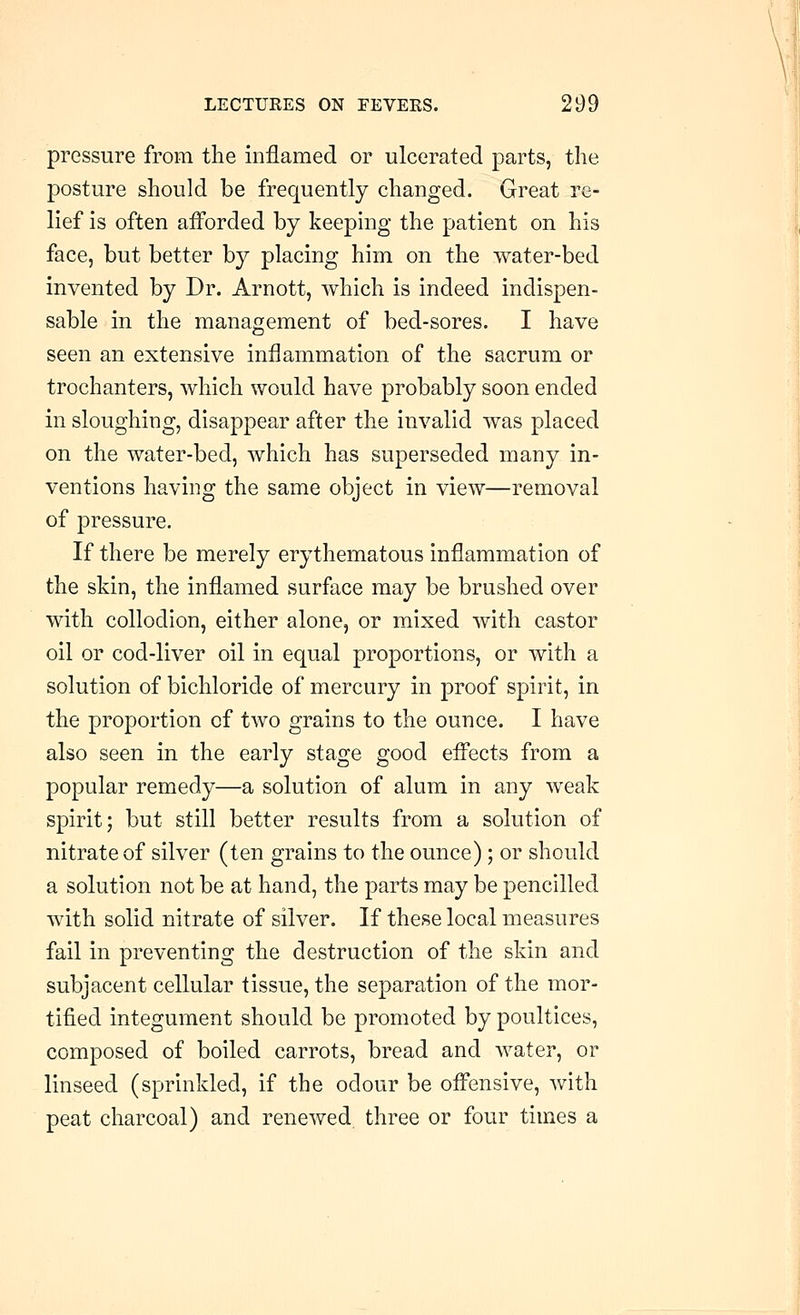pressure from the inflamed or ulcerated parts, tlie posture should be frequently changed. Great re- lief is often aiForded by keeping the patient on his face, but better by placing him on the water-bed invented by Dr. Arnott, which is indeed indispen- sable in the management of bed-sores. I have seen an extensive inflammation of the sacrum or trochanters, which would have probably soon ended in sloughing, disappear after the invalid was placed on the water-bed, which has superseded many in- ventions having the same object in view—removal of pressure. If there be merely erythematous inflammation of the skin, the inflamed surface may be brushed over with collodion, either alone, or mixed with castor oil or cod-liver oil in equal proportions, or with a solution of bichloride of mercury in proof spirit, in the proportion of two grains to the ounce. I have also seen in the early stage good efi'ects from a popular remedy—a solution of alum in any weak spirit; but still better results from a solution of nitrate of silver (ten grains to the ounce); or should a solution not be at hand, the parts may be pencilled with solid nitrate of silver. If these local measures fail in preventing the destruction of the skin and subjacent cellular tissue, the separation of the mor- tified integument should be promoted by poultices, composed of boiled carrots, bread and water, or linseed (sprinkled, if the odour be ofi'ensive, with peat charcoal) and renewed three or four times a