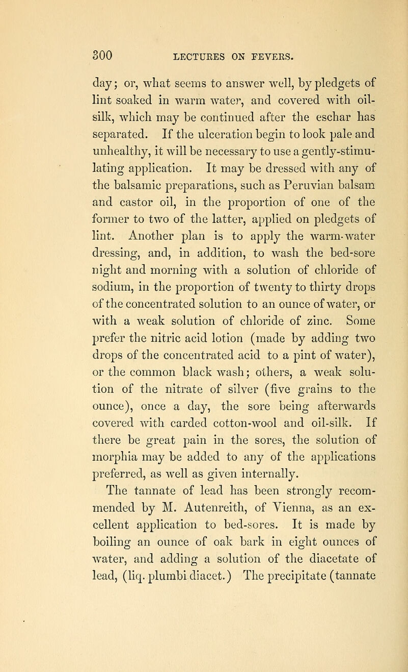 day; or, what seems to answer well, by pledgets of lint soaked in warm water, and covered with oil- silk, which may be continued after the eschar has separated. If the ulceration begin to look pale and unhealthy, it will be necessary to use a gently-stimu- lating application. It may be dressed with any of the balsamic preparations, such as Peruvian balsam and castor oil, in the proportion of one of the former to two of the latter, applied on pledgets of lint. Another plan is to apply the warm-water dressing, and, in addition, to wash the bed-sore niojht and mornino; with a solution of chloride of sodium, in the proportion of twenty to thirty drops of the concentrated solution to an ounce of water, of with a weak solution of chloride of zinc. Some prefer the nitric acid lotion (made by adding two drops of the concentrated acid to a pint of water), or the common black wash; others, a weak solu- tion of the nitrate of silver (five grains to the ounce), once a day, the sore being afterwards covered with carded cotton-wool and oil-silk. If there be great pain in the sores, the solution of morphia may be added to any of the applications preferred, as well as given internally. The tannate of lead has been strongly recom- mended by M. Autenreith, of Vienna, as an ex- cellent application to bed-sores. It is made by boiling an ounce of oak bark in eight ounces of water, and adding a solution of the diacetate of lead, (liq. plumbidiacet.) The precipitate (tannate