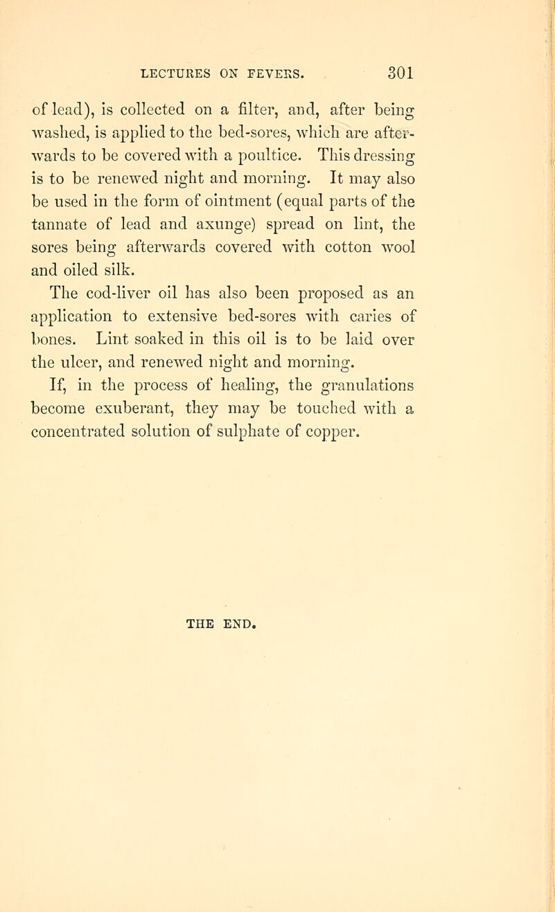 of lead), is collected on a filter, and, after being washed, is applied to the bed-sores, which are after- wards to be covered with a poultice. This dressing is to be renewed night and morning. It may also be used in the form of ointment (equal parts of the tannate of lead and axunge) spread on lint, the sores beins: afterwards covered with cotton wool and oiled silk. The cod-liver oil has also been proposed as an application to extensive bed-sores with caries of bones. Lint soaked in this oil is to be laid over the ulcer, and renewed nio;ht and mornins;. If, in the process of healing, the granulations become exuberant, they may be touched with a concentrated solution of sulphate of copper. THE END.