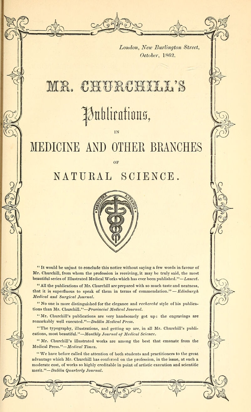 MEDICINE AND OTHER BRANCHES OF NATUKAL SCIENCE.  It would be unjust to conclude this notice without saying a few words in favour of Mr. Churchill, from whom the profession is receiving, it may be truly said, the most beautiful series of Illustrated Medical Works which has ever been published.—Lancet. All the publications of Mr. Churchill are prepared with so much taste and neatness, that it is superfluous to speak of them in terms of commendation. — Edinburgh Medical and Surgical Journal.  No one is more distinguished for the elegance and recherche style of his publica- tions than Mr. ChuTchiU..—Provi7icial Medic aljournal. Mr. Churchill's publications are very handsomely got up: the engravings are remarkably well executed.—Dublin Medical Press. The typography, illustrations, and getting up are, in all Mr. Churchill's publi- cations, most beautiful.—Monthly Journal oj Medical Science.  Mr. Churchill's illustrated works are among the best that emanate from the Medical Press.—Medical Times. We have before called the attention of both students and practitioners to the great advantage which Mr. Churchill has conferred on the profession, in the issue, at such a moderate cost, of works so highly creditable in point of artistic execution and scientific merit.—Dublin Quarterly Journal. -3y