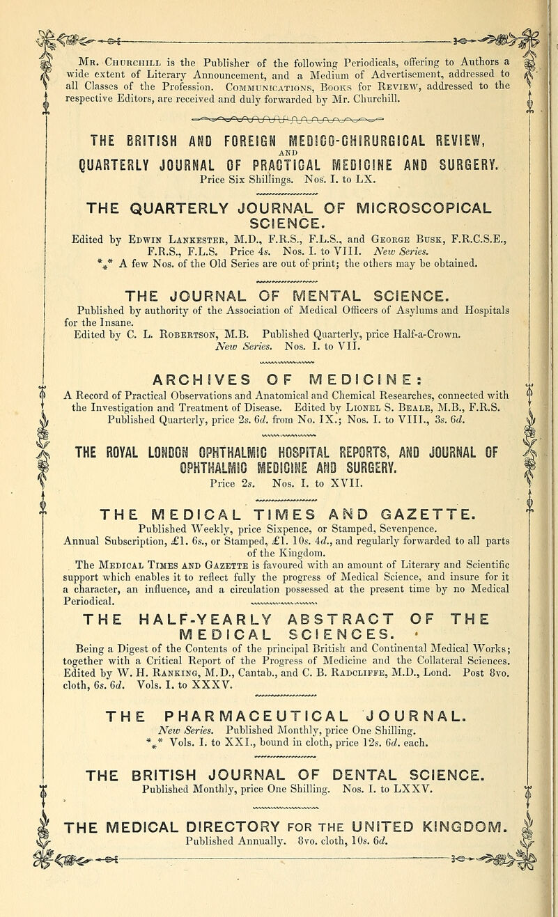 w -^ —__ .— i^- Mr. Chorchili, is the Publisher of the following Periodicals, offering to Authors a wide extent of Literary Announcement, and a Medium of Advertisement, addressed to all Classes of the Profession. Communications, Books for Review, addressed to the respective Editors, are received and duly forwarded by Mr. Churchill. -^^xyvrLOJ-UX'^ '-f\:f\:4 THE BRITISH AND FOREIGN [^EQ!GO-CH!Ryi?GlCAL REVIEW, AND QUARTERLY JOURNAL OF PRAGTIGAL MEOIOINE AND SURGERY. Price Six Shillings. Nos. I. to LX. THE QUARTERLY JOURNAL OF MICROSCOPICAL SCIENCE. Edited by Edwin Lankestek, M.D., F.R.S., F.L.S., and George Busk, F.R.C.S.E., F.R.S., F.L.S. Price 4s. Nos. I. to VIII. New Series. \* A few Nos. of the Old Series are out of print; the others may be obtained. THE JOURNAL OF IVIENTAL SCIENCE. Published by authority of the Association of Medical Officers of Asylums and Hospitals for the Insane. Edited by C. L. Robertson, M.B. Published Quarterly, price Half-a-Crown. Neiv Seines. Nos. I. to VII. ARCHIVES OF MEDICINE:. A Record of Practical Observations and Anatomical and Chemical Researches, connected with the Investigation and Treatment of Disease. Edited by Lionel S. Beale, M.B., F.R.S. Published Quarterly, price 2s. 6d. from No. IX.; Nos. I. to VIII., 3s. 6d. THE ROYAL LONDOI^ OP^THALilC HOSPITAL REPORTS, AND JOURNAL OF OPHTHALMIO MEDICINE AND SURGERY. Price 2s. Nos. I. to XVII. THE MEDICALTIMES A^D GAZETTE. Published Weekly, price Sixpence, or Stamped, Sevenpence. Annual Subscription, £1. 6s., or Stamped, £1. lOs. id., and regularly forwarded to all parts of the Kingdom. The Medical Times and Gazette is favoured with an amount of Literary and Scientific support which enables it to reflect fully the progress of Medical Science, and insure for it a character, an influence, and a circulation possessed at the present time by no Medical Periodical. -^—.—.^^«^^. THE HALF-YEARLY ABSTRACT OF THE M EDICAL SCI ENCES. • Being a Digest of the Contents of the principal British and Continental Medical Works; together with a Critical Report of the Progress of Medicine and the Collateral Sciences. Edited by W. H. Ranking, M.D., Cantab., and C. B. Radcliffe, M.D., Lond. Post 8vo, cloth, 6s. 6d. Vols. I. to XXXV. THE PHARMACEUTICAL JOURNAL. Neiv Series. Published Monthly, price One Shilling. *^* Vols. I. to XXI., bound in cloth, price I2s. 6d. each. THE BRITISH JOURNAL OF DENTAL SCIENCE. Published Monthly, price One Shilling. Nos. I. to LXXV. THE MEDICAL DIRECTORY FOR THE UNITED KINGDO! Published Annuallj^. 8vo. cloth, 10s. &d.