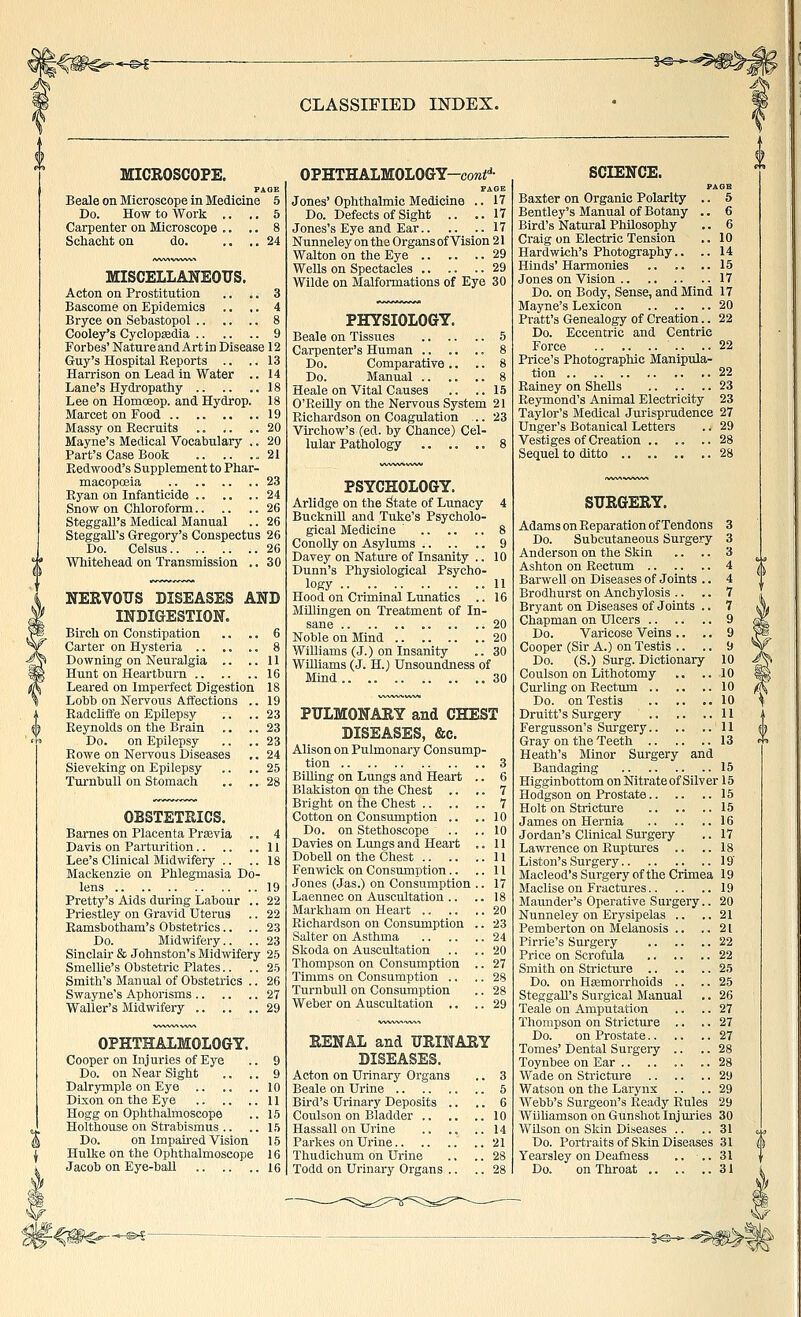 -%^-^ CLASSIFIED INDEX. MICROSCOPE. PAGE Beale on Microscope in Medicine 5 Do. How to Work .. .. 5 Carpenter on Microscope .. .. 8 Scliacht on do. .... 24 MISCELLANEOUS. Acton on Prostitution .. .. 3 Bascome on Epidemics .. .. 4 Bryce on Sevastopol .. .. .. 8 Cooley's Cyclopedia 9 Forbes' Nature and Art in Disease 12 Guy's Hospital Keports .. .. 13 Harrison on Lead in Water .. 14 Lane's Hydropathy 18 Lee on Homoeop. and Hydrop. 18 Marcet on Food 19 Massy on Recruits 20 Mayne's Medical Vocabulary .. 20 Part's Case Book 21 Eedwood's Supplement to Phar- macopoeia .. .. .. .. 23 Ryan on Infanticide 24 Snow on Chloroform .26 Steggall's Medical Manual .. 26 SteggaU's Gregory's Conspectus 26 Do. Celsus 26 Whitehead on Transmission .. 30 NERVOUS DISEASES ANB INDIGESTION. Birch on Constipation .. .. 6 Carter on Hysteria .. .. .. 8 Downing on Neuralgia .. ..11 Hunt on Heartburn 16 Leared on Imperfect Digestion 18 Lobb on Nervous Affections .. 19 Radcliffe on Epilepsy .. .. 23 Reynolds on the Brain .. .. 23 Do. on Epilepsy .. .. 23 Rowe on Nervous Diseases .. 24 Sieveking on Epilepsy .. ,. 25 TurnbuU on Stomach .. .. 28 OBSTETRICS. Barnes on Placenta Prsevia ,. 4 Davis on Parturition 11 Lee's Clinical Midwifery .. ..18 Mackenzie on Phlegmasia Do- lens 19 Pretty's Aids during Labour .. 22 Priestley on Gravid Uterus .. 22 Ramsbotham's Obstetrics.. .. 23 Do. Midwifery.. .. 23 Sinclair & Johnston's Midwifery 25 Smellie's Obstetric Plates.. .. 25 Smith's Manual of Obstetrics .. 26 Swayne's Aphorisms 27 Waller's Midmfery 29 OPHTHALMOLOGY. Cooper on Injuries of Eye Do. on Near Sight Dalrymple on Eye .. Dixon on the Eye Hogg on Ophthalmoscope Holthouse on Strabismus .. Do. on Impah-ed Vision Hulke on the Ophthalmoscope Jacob on Eye-ball 16 OPHTHALMOLOGY-coMi-'- FAOB Jones' Ophthalmic Medicine .. 17 Do. Defects of Sight .. ..17 Jones's Eye and Ear 17 Nunneley on the Organs of Vision 21 Walton on the Eye 29 Wells on Spectacles .. .. .. 29 Wilde on Malformations of Eye 30 PHYSIOLOGY. Beale on Tissues .. .. .. 5 Carpenter's Human 8 Do. Comparative .. .. 8 Do. Manual .. .. .. 8 Heale on Vital Causes .. .. 15 O'Reilly on the Nervous System 21 Richardson on Coagulation .. 23 Virchow's (ed. by Chance) Cel- lular Pathology .. .. .. 8 PSYCHOLOGY. Arlidge on the State of Lunacy 4 BuckniU and Tuke's Psycholo- gical Medicine ' 8 ConoUy on Asylums .. .. .. 9 Davey on Nature of Insanity .. 10 Dunn's Physiological Psycho- logy 11 Hood on Criminal Lunatics .. 16 MUlingen on Treatment of In- sane 20 Noble on Mind 20 Williams (J.) on Insanity .. 30 WUliams (J. H.) Unsoundness of Mind.. .. .. .. .. .. 30 PULMONARY and CHEST DISEASES, &c. Alison on Pulmonary Consump- tion 3 Billing on Lungs and Heart .. 6 Blakiston on the Chest .. .. 7 Bright on the Chest 7 Cotton on Consumption .. ..10 Do. on Stethoscope .. .. 10 Davies on Lungs and Heart .. 11 Dobell on the Chest 11 Fenvnck on Consumption.. ..11 Jones (Jas.) on Consumption .. 17 Laennec on Auscultation .. .. 18 Markham on Heart .. .. .. 20 Richardson on Consumption .. 23 Salter on Asthma 24 Skoda on Auscultation .. .. 20 Thompson on Consumption .. 27 Timms on Consumption .. .. 28 Turnbull on Consumption .. 28 Weber on Auscultation ,. .. 29 RENAL and URINARY DISEASES. Acton on Urinary Organs .. 3 Beale on Urine 5 Bird's Urinary Deposits .. .. 6 Coulson on Bladder 10 Hassall on Urine .. .. ..14 Parkes on Urine 21 Thudiclium on Urine .. .. 28 Todd on Urinary Organs .. .. 28 SCIENCE. PA OB Baxter on Organic Polarity .. 5 Bentley's Manual of Botany .. 6 Bird's Natural Philosophy .. 6 Craig on Electric Tension .. 10 Hardwich's Photography.. .. 14 Hinds'Harmonies 15 Jones on Vision 17 Do. on Body, Sense, and Mind 17 Mayne's Lexicon 20 Pratt's Genealogy of Creation.. 22 Do. Eccentric and Centric Force 22 Price's Photographic Manipula- tion 22 Rainey on Shells 23 Reymond's Animal Electricity 23 Taylor's Medical Jurisprudence 27 Unger's Botanical Letters .. 29 Vestiges of Creation 28 Sequel to ditto 28 SURGERY. Adams on Reparation of Tendons 3 Do. Subcutaneous Surgery 3 Anderson on the Skin .. .. 3 Ashton on Rectum 4 Barwell on Diseases of Joints .. 4 Brodhurst on Anchylosis .. .. 7 Bryant on Diseases of Joints .. 7 Chapman on Ulcers 9 Do. Varicose Veins .. ., 9 Cooper (Sir A.) on Testis .. .. 9 Do. (S.) Surg. Dictionary 10 Coulson on Lithotomy .. .. 10 Curling on Rectum 10 Do. on Testis 10 Druitt's Surgery .. .. .. U Fergusson's Surgery 11 Gray on the Teeth 13 Heath's Minor Surgery and Bandaging 15 Higginbottom on Nitrate of Silver 15 Hodgson on Prostate 15 Holt on Stricture 15 James on Hernia 16 Jordan's Clinical Surgery .. 17 Lawrence on Ruptures .. .. 18 Liston's Surgery 19 Macleod's Surgery of the Crimea 19 Maclise on Fractures 19 Maunder's Operative Surgery.. 20 Nunneley on Erysipelas .. ..21 Pemberton on Melanosis .. ..21 Pirrie's Surgery 22 Price on Scrofula 22 Smith on Stricture 25 Do. on Hemorrhoids .. .. 25 Steggall's Surgical Manual .. 26 Teale on Amputation .. .. 27 Thompson on Stricture .. .. 27 Do. on Prostate 27 Tomes' Dental Surgeiy .. .. 28 Toynbee on Ear 28 Wade on Stricture 29 Watson on the Larynx .. .. 29 Webb's Surgeon's Ready Rules 29 Wiihamson on Gunshot Injmies 30 WUson on Skin Diseases .. .. 31 Do. Portraits of Skin Diseases 31 Yearsley on Deafness .. •.. 31 Do. on Throat 31 -|^- ■\f^