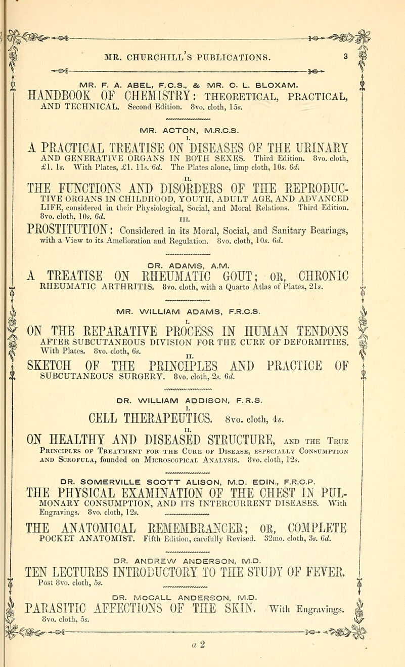 MR. Churchill's publications, 3 -.-©^-— . _ . ■—3.e-<- MR. F. A. ABEL, F.C.S., &, MR. C. L. BLOXAM. HANDBOOK OF CHEMISTRY: theoretical, practical, AND TECHNICAL. Second Edition. 8vo. cloth, 15s. MR. ACTON, M.R.C.S. A PRACTICAL TREATISE ON DISEASES OF THE URINARY AND GENERATIVE ORGANS IN BOTH SEXES. Third Edition. 8vo. cloth, £1. Is. With Plates, £1. lis. M. The Plates alone, limp cloth, 10s. M. THE FUNCTIONS AND DISORDERS OF THE REPRODUC- TIVE ORGANS IN CHILDHOOD, YOUTH, ADULT AGE, AND ADVANCED LIFE, considered in their Physiological, Social, and Moral Relations. Third Edition, 8vo. cloth, 10s. Qd. jjj_ PROSTITUTION: Considered in its Moral, Social, and Sanitary Bearings, with a View to its Amelioration and Regulation. 8vo. cloth, 10s. 6cZ. DR. ADAMS, A.M. A TREATISE ON RHEUMATIC GOUT; OK, CHRONIC RHEUMATIC ARTHRITIS. 8vo. cloth, with a Quarto Atlas of Plates, 21s. , MR. WILLIAM ADAMS, F.R.C.S. ^ [ ON THE REPARATIVE PROCESS IN HUMAN TENDONS | ? AFTER SUBCUTANEOUS DIVISION FOR THE CURE OF DEFORMITIES. | With Plates. 8vo. cloth, Qs. | SKETCH OF THE PRINCIPLES AND PRACTICE OF ] SUBCUTANEOUS SURGERY. 8vo. cloth, 2s. M. DR. WILLIAM ADDISON, F. R.S. CELL THERAPEUTICS. 8vo. doth, 4.. ON HEALTHY AND DISEASED STRUCTURE, and the True Principles of Treatment for the Cure of Disease, especially Consumption AND Scrofula, founded on Microscopical Analysis. 8vo. cloth, 12s. DR. SOMERVILLE SCOTT ALISON, M.D. EDIN., F.R.C.P. THE PHYSICAL EXAMINATION OF THE CHEST IN PUL- MONARY CONSUMPTION, AND ITS INTERCURRENT DISEASES. With Engravings. 8vo. cloth, 12s. ™~ THE ANATOMICAL REMEMBRANCER; OR, COMPLETE POCKET ANATOMIST. Fifth Edition, carefully Revised. 32mo. cloth, 3s. Qd. DR. ANDREXV ANDERSON, M.D. TEN LECTURES INTRODUCTORY TO THE STUDY OF FEVER. Post 8vo. cloth, 5s. _^^^ DR. PyiCCSiLL ANDERSON, M.D. PARASITIC AFFECTIONS OF THE SKIN. Witii Engravings. 8vo. cloth, 5s. -^^^^■-^^ '■ J^- -^ a2