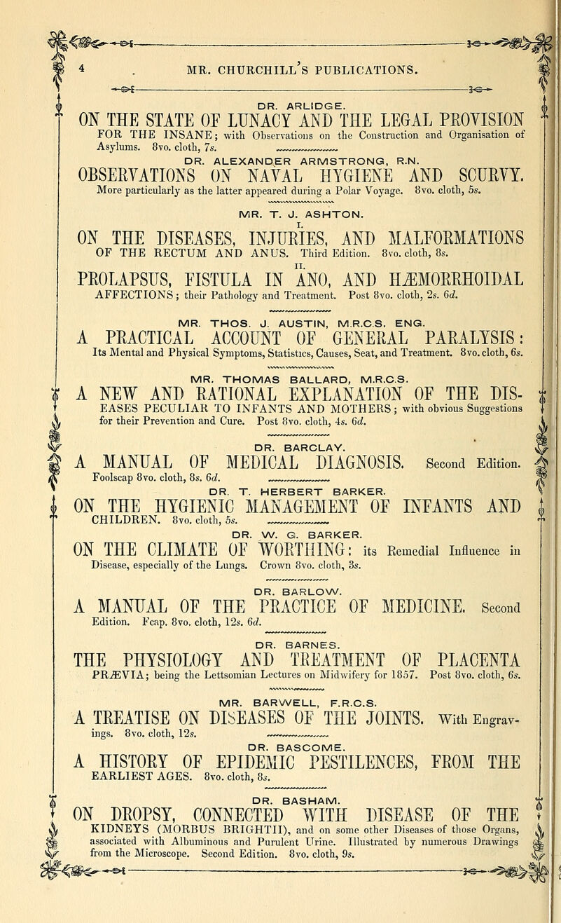 -*-0<-_ : , ■ — —30^ 4 . MR. Churchill's publications, —^^— ^3^->- DR. ARLIDGE. ON THE STATE OE LUNACY AND THE LEGAL PROYISION FOR THE INSANE; with Observations on the Construction and Organisation of Asylums. 8vo. cloth, 7s. ™„~™ ™„ DR. ALEXANDER ARMSTRONG, R.N. OBSERYATIONS ON NAVAL HYGIENE AND SCURVY. More particularly as the latter appeared during a Polar Voyage. 8vo. cloth, 5s. MR. T. J. ASHTON. ON THE DISEASES, INJURIES, AND MALEORMATIONS OF THE RECTUM AND ANUS, Third Edition. 8vo. cloth, 8s. PROLAPSUS, FISTULA IN ANO, AND HEMORRHOIDAL AFFECTIONS; their Pathology and Treatment. Post 8vo. cloth, 2s. 6d. MR. THOS. J. AUSTIN, M.R.C.S. ENG. A PRACTICAL ACCOUNT OF GENERAL PARALYSIS: Its Mental and Physical Symptoms, Statistics, Causes, Seat, and Treatment. 8vo. cloth, 6s. MR. THOMAS BALLARD, M.R.C.S. A NEW AND RATIONAL EXPLANATION OF THE DIS- EASES PECULIAR TO INFANTS AND MOTHERS; with obvious Suggestions for their Prevention and Cure. Post 8vo. cloth, 4s. 6d. DR. BARCLAY. A MANUAL OF MEDICAL DIAGNOSIS. Second Edition. Foolscap 8vo. cloth, 8s. 6d. DR. T. HERBERT BARKER. I ON THE HYGIENIC MANAGEMENT OF INFANTS AND CHILDREN. 8vo. cloth, 5s. DR. W. G. BARKER. ON THE CLIMATE OF WORTHING: its Remedial influence in Disease, especially of the Lungs. Crown 8vo. cloth, 3s. DR. BARLOW. A MANUAL OF THE PRACTICE OF MEDICINE. Second Edition. Fcap. 8vo, cloth, 12s. 6^^. DR. BARNES. THE PHYSIOLOGY AND TREATMENT OF PLACENTA PRMYIA; being the Lettsomian Lectures on Midwifery for 1857. Post 8vo. cloth, 6s. MR. BARWELL, F.R.C.S. A TREATISE ON DISEASES OF THE JOINTS. With Engrav- ings. 8vo. cloth, 12s. ™ DR. BASCOME. A HISTORY OF EPIDEMIC PESTILENCES, FROM THE EARLIEST AGES. 8vo. cloth, 8s. DR. BASHAM. ON DROPSY, CONNECTED WITH DISEASE OF THE KIDNEYS (MORBUS BRIGHTII), and on some other Diseases of those Organs, X associated with Albuminous and Purulent Urine. Illustrated by numerous Drawings 0k from the Microscope. Second Edition. 8vo. cloth, 9s. ^ ^^ -»-^ —_— ^ j^^,,,^j|P^^