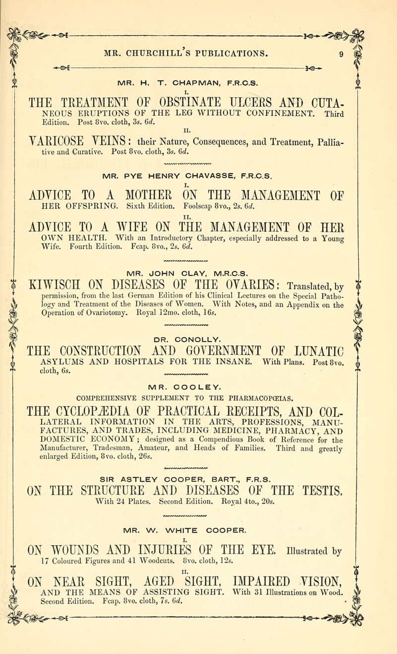 —©^ 30 ► \ MR. H. T. CHAPMAN, F.R.C.S. THE TREATMENT OF OBsflMTE ULCEJRS AND CUTA- NEOUS ERUPTIONS OF THE LEG WITHOUT CONFINEMENT. Third Edition. Post 8vo. cloth, 3s. 6d. II. YARICOSE YEINS : their Nature, Consequences, and Treatment, Pallia- tive and Curative. Post 8vo. cloth, 3s. 6d. MR. PYE HENRY CHAVASSE, F.R.C.S, ADVICE TO A MOTHER ON THE MANAGEMENT OE HER OFFSPRING. Sixth Edition. Foolscap 8vo., 2s. 6d. ADVICE TO A WIFE ON THE MANAGEMENT OF HER OWN HEALTH. With an Introductory Chapter, especially addressed to a Young Wife. Fourth Edition. Fcap. 8vo., 2s. 6d. MR. JOHN CLAY, M.R.C.S. I KIWISCH ON DISEASES OF THE OVARIES: Translated, by $ permission, from the last German Edition of his Clinical Lectures on the Special Patho- logy and Treatment of the Diseases of Women. With Notes, and an Appendix on the Operation of Ovariotomy, Royal 12mo. cloth, 16s, «^ DR. CONOLLY. THE CONSTRUCTION AND GOVERNMENT OF LUNATIC ASYLUMS AND HOSPITALS FOR THE INSANE, With Plans. Post8vo. cloth, 6s. MR. COOLEY. COMPREHENSIVE SUPPLEMENT TO THE PHARMACOPfEIAS. THE CYCLOPEDIA OF PRACTICAL RECEIPTS, AND Col- lateral INFORMATION IN THE ARTS, PROFESSIONS, MANU- FACTURES, AND TRADES, INCLUDING MEDICINE, PHARMACY, AND DOMESTIC ECONOMY ; designed as a Compendious Book of Reference for the Manufacturer, Tradesman, Amateur, and Heads of Families. Third and greatly enlarged Edition, 8vo. cloth, 26s. SIR ASTLEY COOPER, BART., F.R.S. ON THE STRUCTURE AND DISEASES OF THE TESTIS. With 24 Plates. Second Edition. Royal 4to., 20s. MR. W. WHITE COOPER. ON WOUNDS AND INJURIES OF THE EYE. illustrated by 17 Coloured Figures and 41 Woodcuts. 8vo. cloth, 12s, ON NEAR SIGHT, AGED siGHT, IMPAIRED VISION, AND THE MEANS OF ASSISTING SIGHT. With 31 Illustrations on Wood. Second Edition. Fcap. 8vo. cloth, 7s. 6d. -»-&i —. —= 1^_