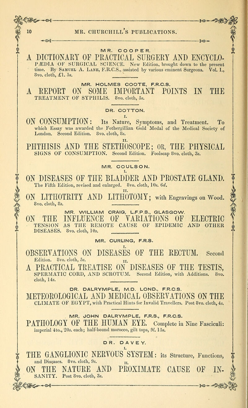 3^* MR. COOPER. A DICTIONARY OF PRACTICAL SURGERY AND ENCYCLO- PEDIA OF SURGICAL SCIENCE. New Edition, brought down to the present time. By Samuel A. Lane, F.R.C.S., assisted by various eminent Surgeons. Vol. I., 8vo. cloth, £1. 5s. ^^^^,J^, MR. HOLMES COOTE, F.R.C.S. A REPORT ON SOME IMPORTANT POINTS IN THE TREATMENT OF SYPHILIS. 8vo. cloth, 5s. DR. COTTON. ON CONSUMPTION: its Nature, Symptoms, and Treatment. To which Essay was awarded the Fothergillian Gold Medal of the Medical Society of London. Second Edition. 8vo. cloth, 8s. PHTHISIS AND THE STETHOSCOPE; OR, THE PHYSICAL SIGNS OF CONSUMPTION. Second Edition. Foolscap 8vo. cloth, 3s. MR. COULSON. ON DISEASES OP THE BLADDER AND PROSTATE GLAND. The Fifth Edition, revised and enlarged. 8vo. cloth, lOs. 6d. ON LITHOTRITY AND LITHOTOMY; witli Engravings on Wood. 8vo. cloth, 8s. MR. WILLIAM CRAIG, L.F.P.S., GLASGOW. ON THE INFLUENCE OF YARIATIONS OF ELECTRIC TENSION AS THE REMOTE CAUSE OF EPIDEMIC AND OTHER DISEASES. 8vo. cloth, 10s. MR. CURLING, F.R.S. OBSERYATIONS ON DISEASES OF THE RECTUM. Second Edition. 8vo. cloth, 5s. jj A PRACTICAL TREATISE ON DISEASES OF THE TESTIS, SPERMATIC CORD, AND SCROTUM. Second Edition, with Additions. 8vo, cloth, 14s. DR. DALRYMPLE, M.D. LOND., F.R.C.S. METEOROLOGICAL AND MEDICAL OBSERYATIONS ON THE CLIMATE OF EGYPT, with Practical Hints for Invalid Travellers. Post 8vo. cloth, 4s. MR. JOHN DALRYMPLE, F.R.S., F.R.C.S. PATHOLOGY OF THE HUMAN EYE. Complete in Nine Fasciculi: imperial 4to., 20s. each; half-bound morocco, gilt tops, 91.15s. DR. D A V E Y. THE GANGLIONIC NERYOUS^'SYSTEM: its structure, Functions, and Diseases. 8vo. cloth, 9s. jj ON THE NATURE AND PROXIMATE CAUSE OF IN- SANITY. Post 8vo. cloth, 3s. '-^m€^-^- ~S^-