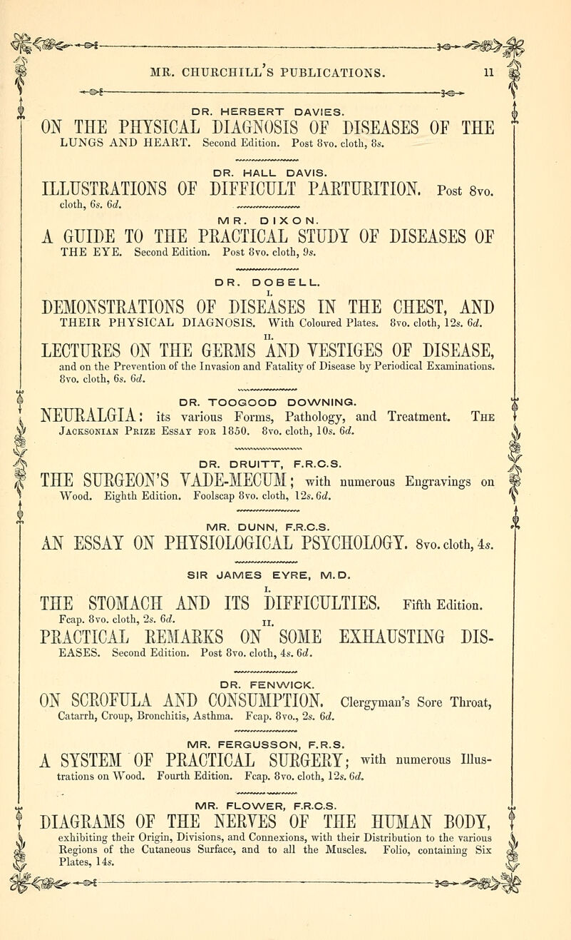 —©^-- — 1^- MR. Churchill's publications. ii —©^ ■- ■ •—s<s »• DR. HERBERT DAVIES. 0^ THE PEYSICAL DIAGNOSIS OF DISEASES OF THE lungs and heart. Second Edition. Post 8yo. cloth, 8s. DR. HALL DAVIS. ILLUSTRATIONS OF DIFFICULT PARTURITION. Post 8yo. clotli, 6s. 6d. : MR. DIXON. A GUIDE TO THE PRACTICAL STUDY OF DISEASES OF THE EYE. Second Edition. Post 8vo. cloth, 9s. DR. DOBELL. DEMONSTRATIONS OF DISEASES IN THE CHEST, AND THEIR PHYSICAL DIAGNOSIS. With Coloured Plates. 8vo, cloth, 12s. 6d. LECTURES ON THE GERMS AND YESTIGES OF DISEASE, and on the Prevention of the Invasion and Fatality of Disease by Periodical Examinations. 8vo. cloth, 6s. 6d. DR. TOOGOOD DOXA/NING. NEURALGIA: its various Forms, Patliology, and Treatment. The ^ Jacksonian Prize Essay for 1850. 8vo. cloth, 10s. 6d. ^ DR. DRUITT, F.R.C.S. I THE SURGEON'S YADE-MECUM; with numerous Engravings on Wood. Eighth Edition. Foolscap 8vo. cloth, \2s.6d. MR. DUNN, F.R.C.S. AN ESSAY ON PHYSIOLOGICAL PSYCHOLOGY. 8vo.cioth,4.. SIR JAMES EYRE, M. D, THE STOMACH AND ITS DIFFICULTIES. Fifth Edition. Fcap. Bvo. cloth, 2s. 6d. u PRACTICAL REMARKS ON ' SOME EXHAUSTING DIS- EASES. Second Edition. Post 8vo. cloth, 4s. 6d. DR. FENWICK. ON SCROFULA AND CONSUMPTION, clergyman's Sore Throat, Catarrh, Croup, Bronchitis, Asthma. Fcap. Bvo., 2s. 6d. MR. FERGUSSON, F.R.S. A SYSTEM OF PRACTICAL SURGERY; with numerous iiks- trations on Wood. Fourth Edition. Fcap. 8vo. cloth, 12s. 6d, MR. FLOWER, F.R.C.S. DIAGRAMS OF THE NERYES OF THE HUIIAN BODY, exhibiting their Origin, Divisions, and Connexions, with their Distribution to the various Regions of the Cutaneous Surface, and to all the Muscles. Folio, containing Six Plates, 14s.